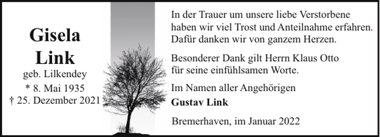 <p>Gisela<br />Link</p><p>geb. Lilkendey<br />* 8. Mai 1935<br />† 25. Dezember 2021</p><p>In der Trauer um unsere liebe Verstorbene<br />haben wir viel Trost und Anteilnahme erfahren.<br />Dafür danken wir von ganzem Herzen.<br />Besonderer Dank gilt Herrn Klaus Otto<br />für seine einfühlsamen Worte.<br />Im Namen aller Angehörigen<br />Gustav Link<br />Bremerhaven, im Januar 2022</p>