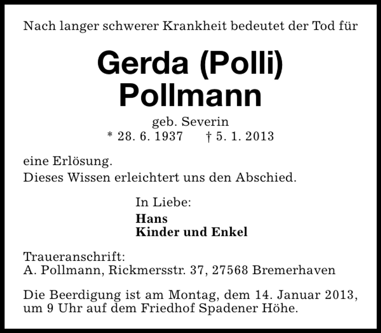 <p>Nach langer schwerer Krankheit bedeutet der Tod für</p>
<p>Gerda (Polli)<br />Pollmann<br />geb. Severin<br />* 28. 6. 1937<br />† 5. 1. 2013</p>
<p>eine Erlösung.<br />Dieses Wissen erleichtert uns den Abschied.<br />In Liebe:<br />Hans<br />Kinder und Enkel<br />Traueranschrift:<br />A. Pollmann, Rickmersstr. 37, 27568 Bremerhaven<br />Die Beerdigung ist am Montag, dem 14. Januar 2013,<br />um 9 Uhr auf dem Friedhof Spadener Höhe.</p>