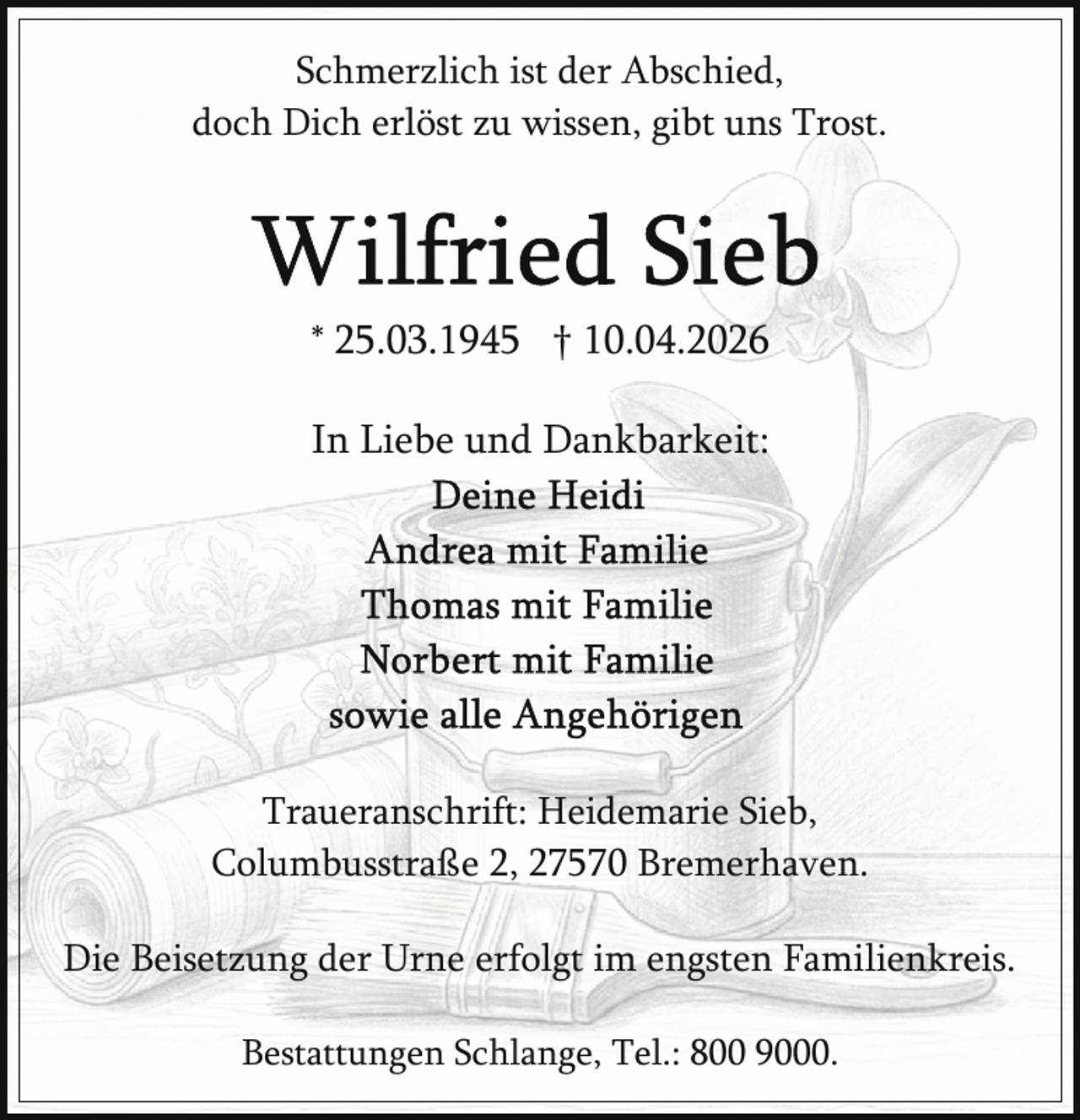 <p>Schmerzlich ist der Abschied,<br />doch Dich erlöst zu wissen, gibt uns Trost.</p><p>* 25.03.1945 † 10.04.2026<br />In Liebe und Dankbarkeit:</p><p>Traueranschrift: Heidemarie Sieb,<br />Columbusstraße 2, 27570 Bremerhaven.<br />Die Beisetzung der Urne erfolgt im engsten Familienkreis.<br />Bestattungen Schlange, Tel.: 800 9000.</p>