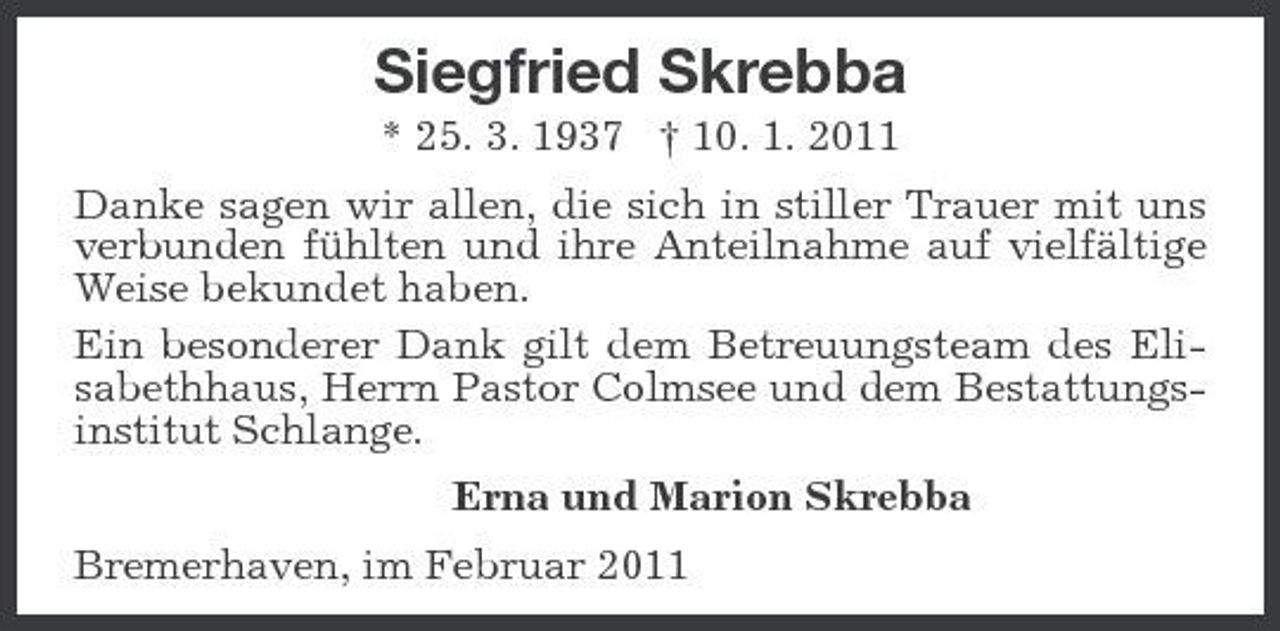 <p>Siegfried Skrebba<br />* 25. 3. 1937 † 10. 1. 2011 Danke sagen wir allen, die sich in stiller Trauer mit uns verbunden fühlten und ihre Anteilnahme auf vielfältige Weise bekundet haben. Ein besonderer Dank gilt dem Betreuungsteam des Elisabethhaus, Herrn Pastor Colmsee und dem Bestattungsinstitut Schlange. Erna und Marion Skrebba Bremerhaven, im Februar 2011</p>