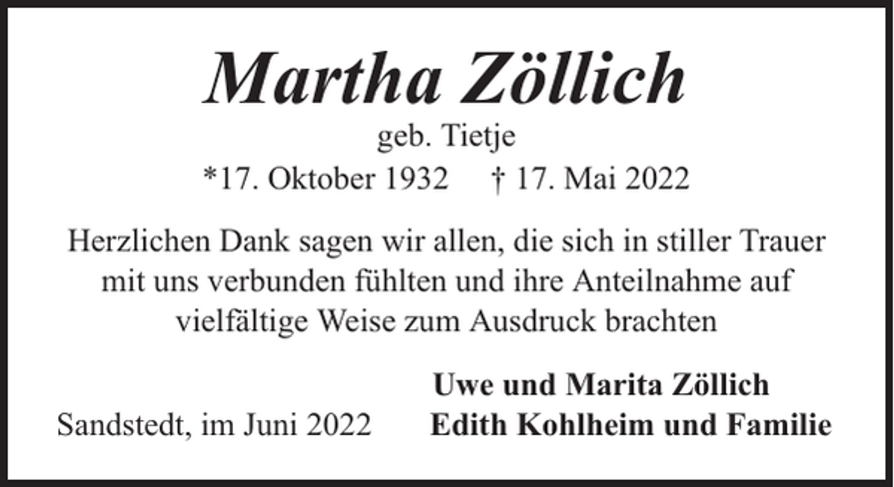 <p>Martha Zöllich</p><p>geb. Tietje<br />*17. Oktober 1932 † 17. Mai 2022<br />Herzlichen Dank sagen wir allen, die sich in stiller Trauer<br />mit uns verbunden fühlten und ihre Anteilnahme auf<br />vielfältige Weise zum Ausdruck brachten<br />Sandstedt, im Juni 2022</p><p>Uwe und Marita Zöllich<br />Edith Kohlheim und Familie</p>