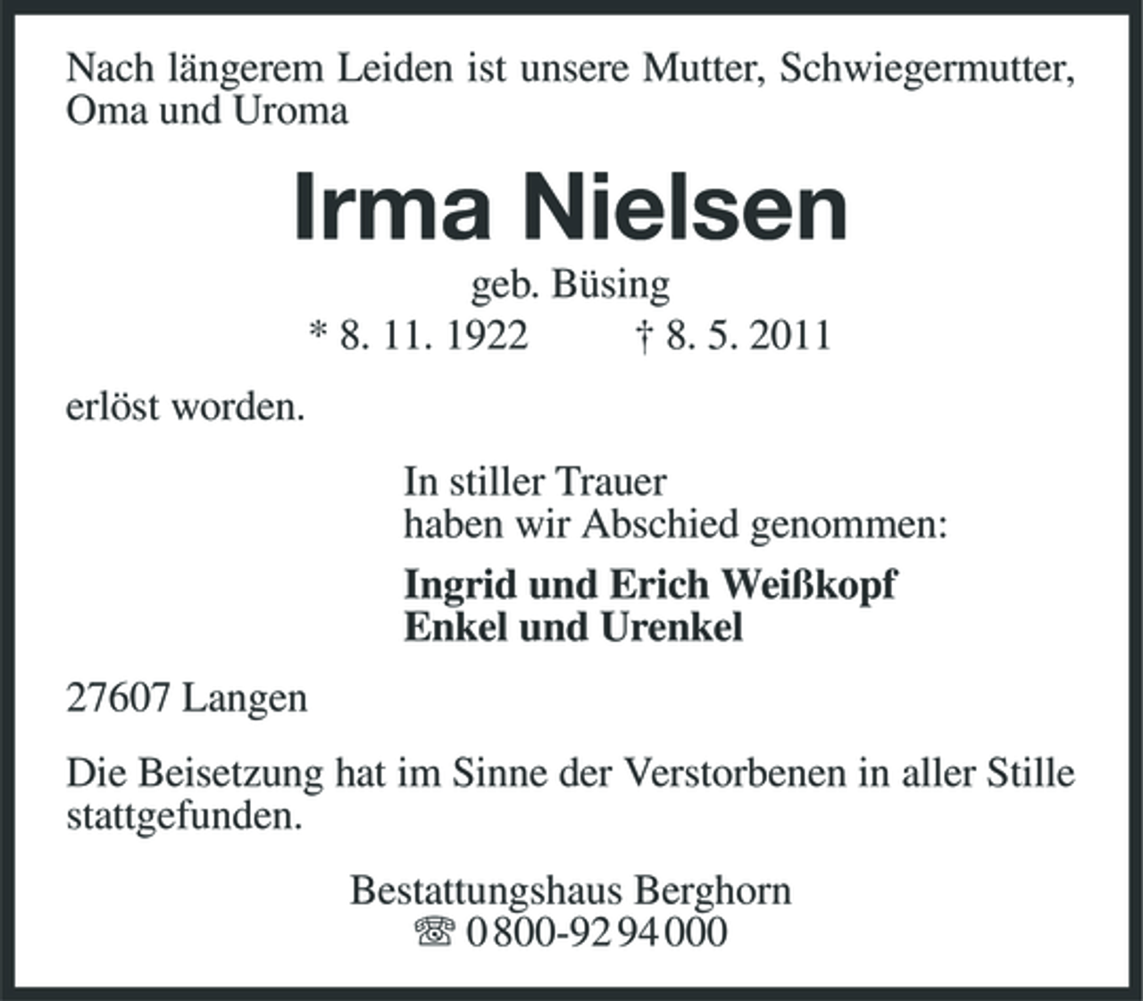 <p>Nach längerem Leiden ist unsere Mutter, Schwiegermutter, Oma und Uroma</p><p>Irma Nielsen<br />geb. Büsing * 8. 11. 1922 † 8. 5. 2011 erlöst worden. In stiller Trauer haben wir Abschied genommen: Ingrid und Erich Weißkopf Enkel und Urenkel 27607 Langen Die Beisetzung hat im Sinne der Verstorbenen in aller Stille stattgefunden. Bestattungshaus Berghorn 0 800-92 94 000</p>