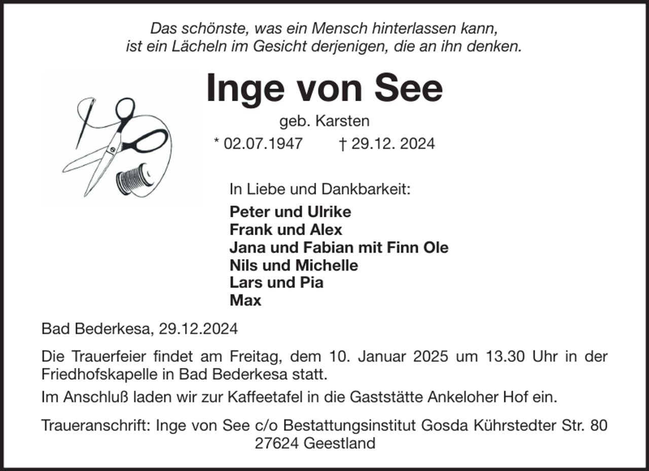 <p>Das schönste, was ein Mensch hinterlassen kann,<br />ist ein Lächeln im Gesicht derjenigen, die an ihn denken.</p><p>Inge von See<br />geb. Karsten<br />* 02.07.1947<br />† 29.12. 2024<br />In Liebe und Dankbarkeit:<br />Peter und Ulrike<br />Frank und Alex<br />Jana und Fabian mit Finn Ole<br />Nils und Michelle<br />Lars und Pia<br />Max<br />Bad Bederkesa, 29.12.2024<br />Die Trauerfeier findet am Freitag, dem 10. Januar 2025 um 13.30 Uhr in der<br />Friedhofskapelle in Bad Bederkesa statt.<br />Im Anschluß laden wir zur Kaffeetafel in die Gaststätte Ankeloher Hof ein.<br />Traueranschrift: Inge von See c/o Bestattungsinstitut Gosda Kührstedter Str. 80<br />27624 Geestland</p>