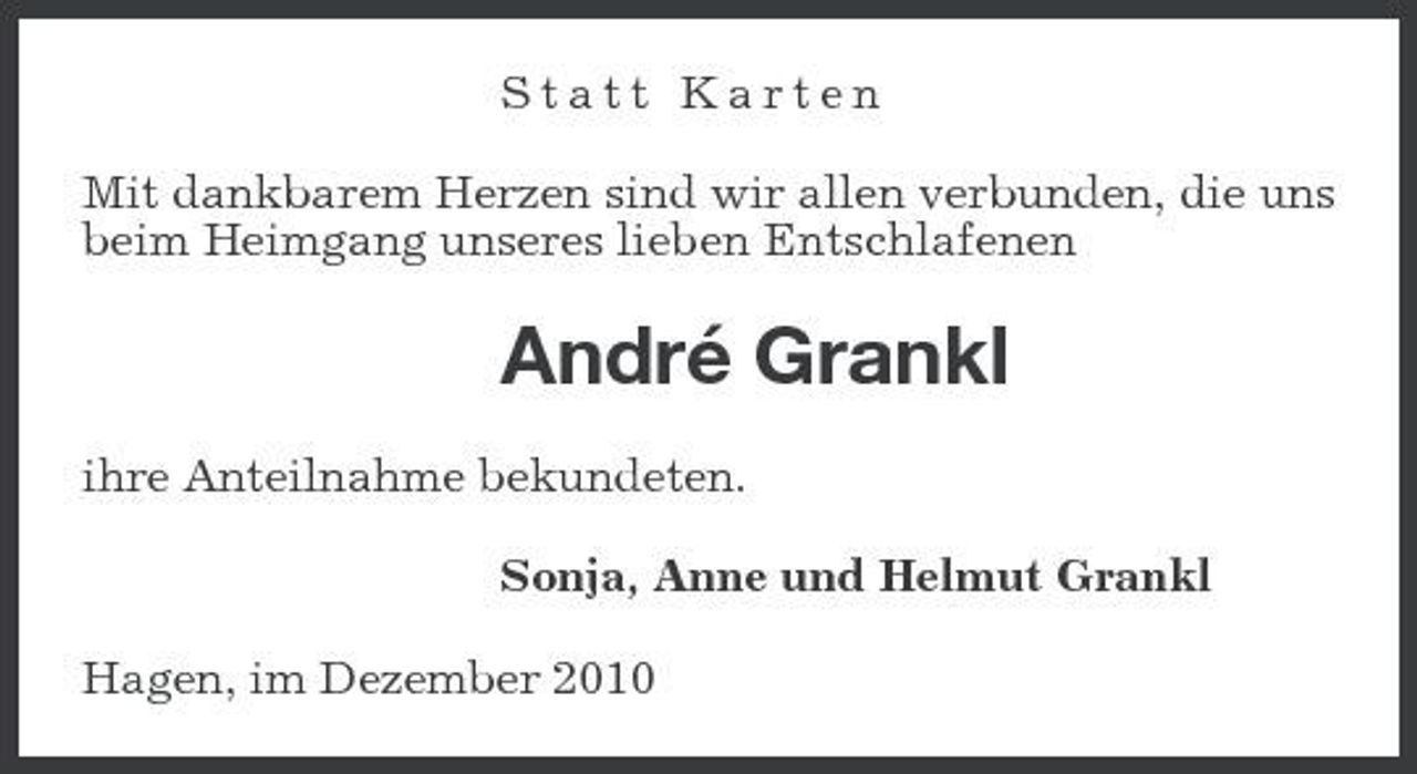 <p>Statt Karten Mit dankbarem Herzen sind wir allen verbunden, die uns beim Heimgang unseres lieben Entschlafenen</p><p>André Grankl<br />ihre Anteilnahme bekundeten. Sonja, Anne und Helmut Grankl Hagen, im Dezember 2010</p>