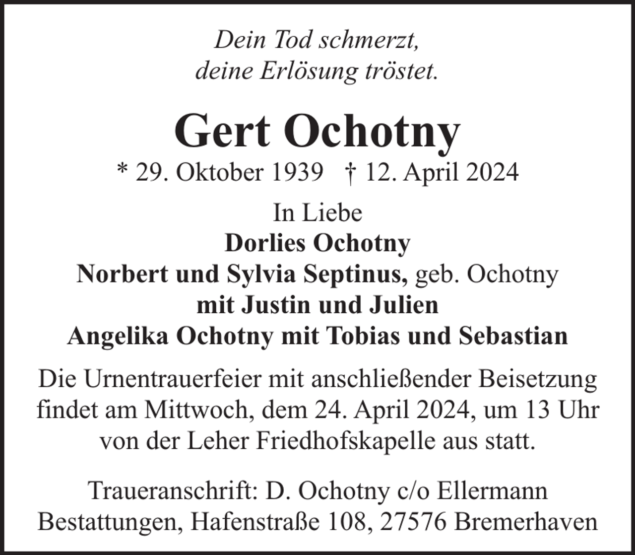 <p>Dein Tod schmerzt,<br />deine Erlösung tröstet.</p><p>Gert Ochotny</p><p>* 29. Oktober 1939 † 12. April 2024<br />In Liebe<br />Dorlies Ochotny<br />Norbert und Sylvia Septinus, geb. Ochotny<br />mit Justin und Julien<br />Angelika Ochotny mit Tobias und Sebastian<br />Die Urnentrauerfeier mit anschließender Beisetzung<br />findet am Mittwoch, dem 24. April 2024, um 13 Uhr<br />von der Leher Friedhofskapelle aus statt.<br />Traueranschrift: D. Ochotny c/o Ellermann<br />Bestattungen, Hafenstraße 108, 27576 Bremerhaven</p>