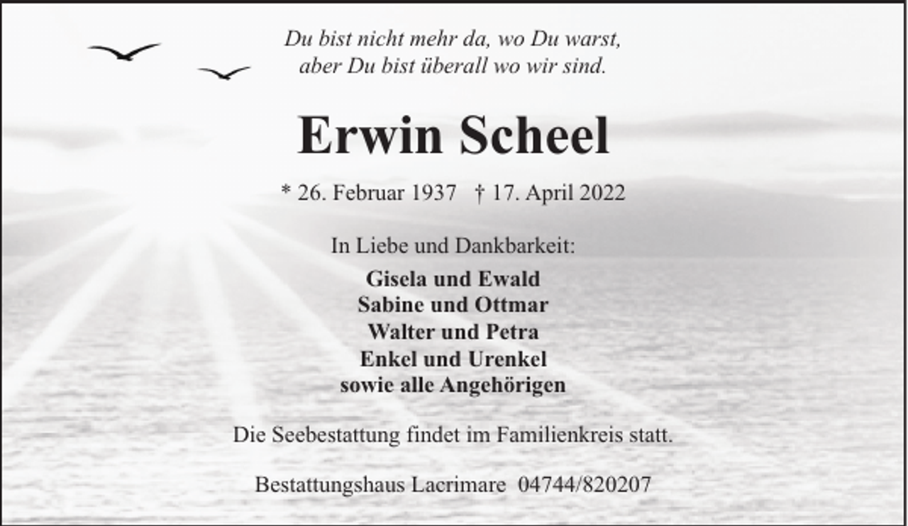 <p>Du bist nicht mehr da, wo Du warst,<br />aber Du bist überall wo wir sind.</p><p>Erwin Scheel<br />* 26. Februar 1937 † 17. April 2022<br />In Liebe und Dankbarkeit:<br />Gisela und Ewald<br />Sabine und Ottmar<br />Walter und Petra<br />Enkel und Urenkel<br />sowie alle Angehörigen<br />Die Seebestattung findet im Familienkreis statt.<br />Bestattungshaus Lacrimare 04744/820207</p>