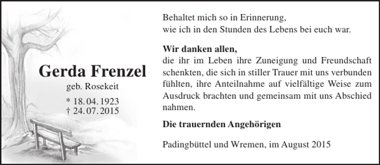 <p>Behaltet mich so in Erinnerung,<br />wie ich in den Stunden des Lebens bei euch war.</p><p>Gerda Frenzel<br />geb. Rosekeit</p><p>* 18. 04. 1923<br />† 24. 07. 2015</p><p>Wir danken allen,<br />die ihr im Leben ihre Zuneigung und Freundschaft<br />schenkten, die sich in stiller Trauer mit uns verbunden<br />fühlten, ihre Anteilnahme auf vielfältige Weise zum<br />Ausdruck brachten und gemeinsam mit uns Abschied<br />nahmen.<br />Die trauernden Angehörigen<br />Padingbüttel und Wremen, im August 2015</p>
