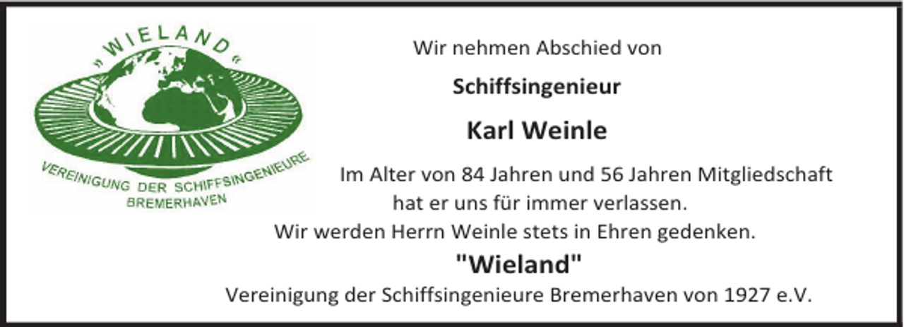 <p>Wir nehmen Abschied von</p><p>Schiffsingenieur</p><p>Karl Weinle<br />Im Alter von 84 Jahren und 56 Jahren Mitgliedschaft<br />hat er uns für immer verlassen.<br />Wir werden Herrn Weinle stets in Ehren gedenken.</p><p>"Wieland"</p><p>Vereinigung der Schiffsingenieure Bremerhaven von 1927 e.V.</p>