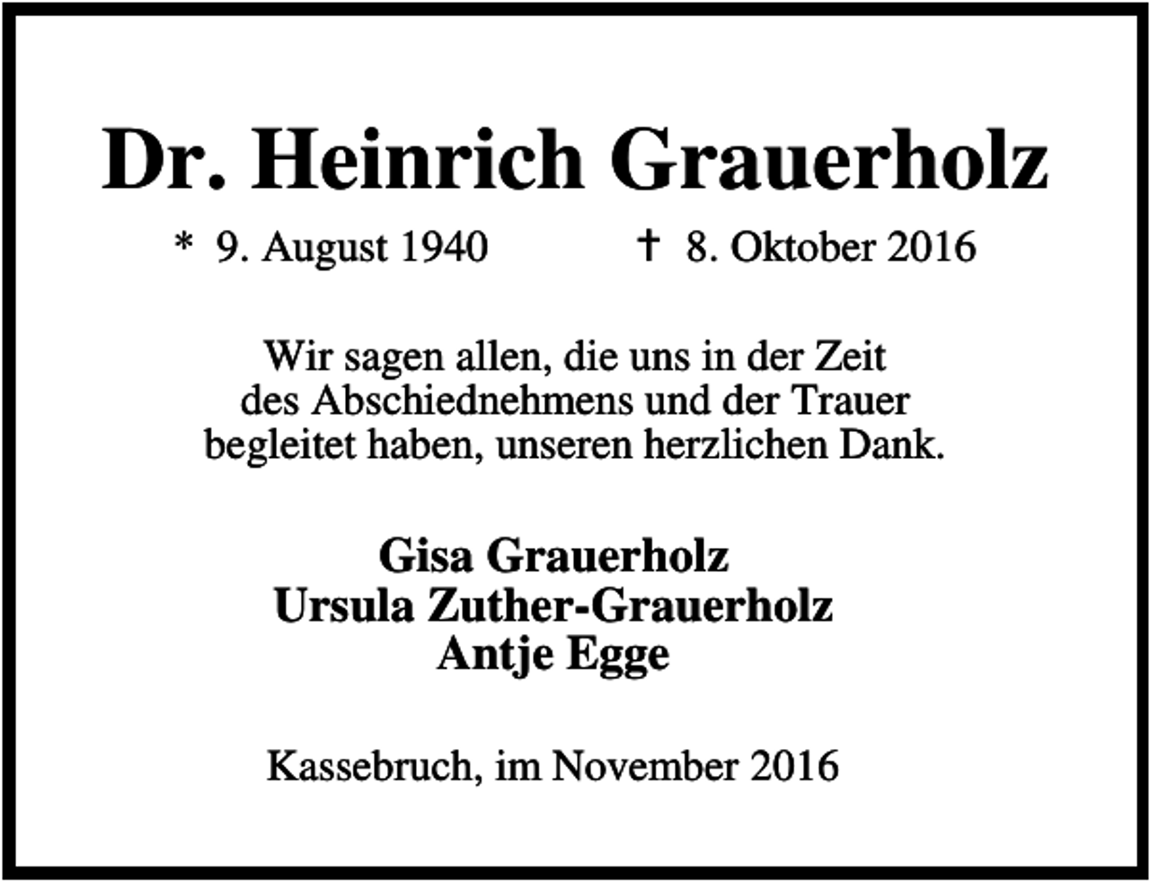 <p>Dr. Heinrich Grauerholz<br />* 9. August 1940</p><p>B 8. Oktober 2016</p><p>Wir sagen allen, die uns in der Zeit<br />des Abschiednehmens und der Trauer<br />begleitet haben, unseren herzlichen Dank.</p><p>Gisa Grauerholz<br />Ursula Zuther-Grauerholz<br />Antje Egge<br />Kassebruch, im November 2016</p>