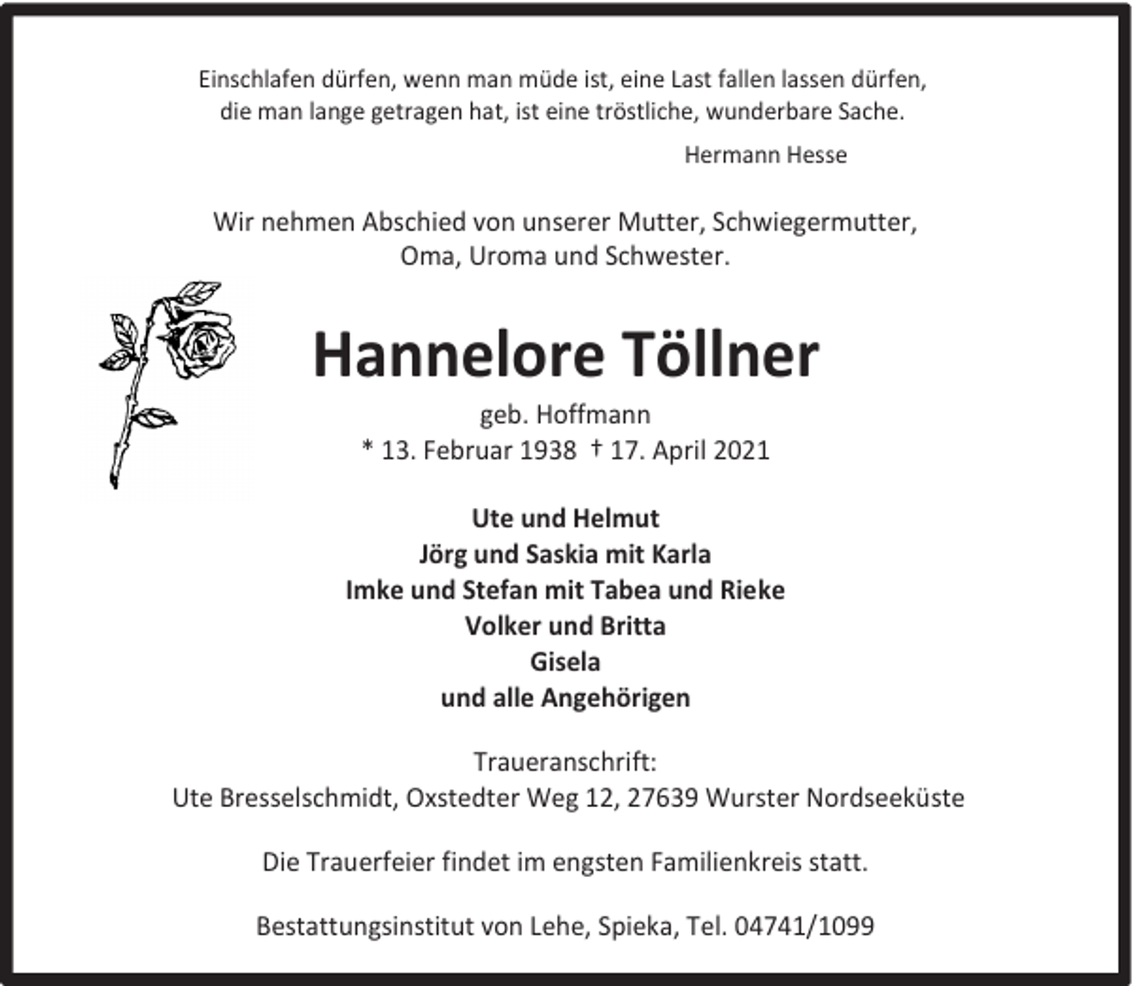 <p>Einschlafen dürfen, wenn man müde ist, eine Last fallen lassen dürfen,<br />die man lange getragen hat, ist eine tröstliche, wunderbare Sache.<br />Hermann Hesse</p><p>Wir nehmen Abschied von unserer Mutter, Schwiegermutter,<br />Oma, Uroma und Schwester.</p><p>Hannelore Töllner<br />geb. Hoffmann<br />* 13. Februar 1938 † 17. April 2021</p><p>Ute und Helmut<br />Jörg und Saskia mit Karla<br />Imke und Stefan mit Tabea und Rieke<br />Volker und Britta<br />Gisela<br />und alle Angehörigen<br />Traueranschrift:<br />Ute Bresselschmidt, Oxstedter Weg 12, 27639 Wurster Nordseeküste<br />Die Trauerfeier findet im engsten Familienkreis statt.<br />Bestattungsinstitut von Lehe, Spieka, Tel. 04741/1099</p>