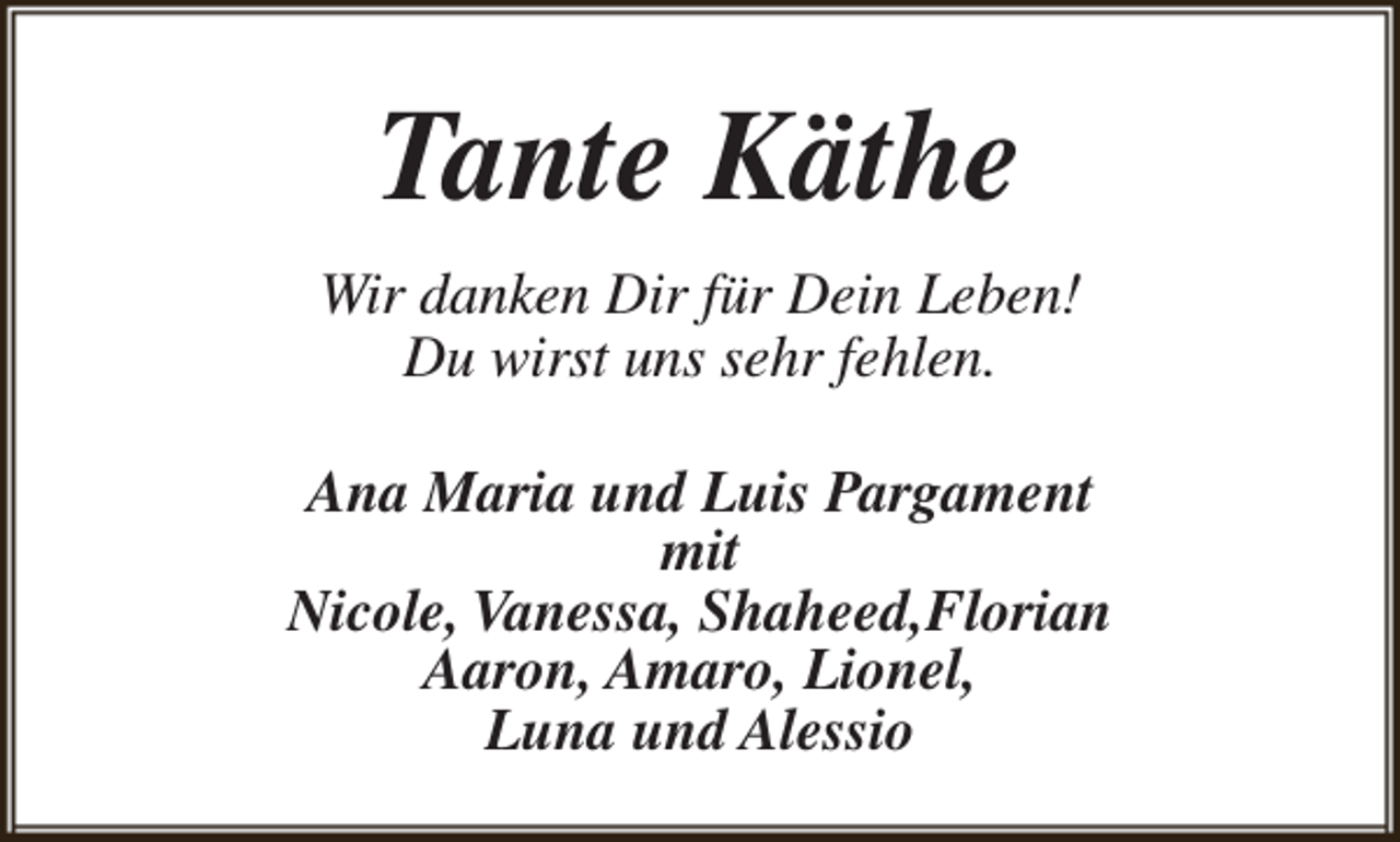 <p>Tante Käthe<br />Wir danken Dir für Dein Leben!<br />Du wirst uns sehr fehlen.<br />Ana Maria und Luis Pargament<br />mit<br />Nicole, Vanessa, Shaheed,Florian<br />Aaron, Amaro, Lionel,<br />Luna und Alessio</p>