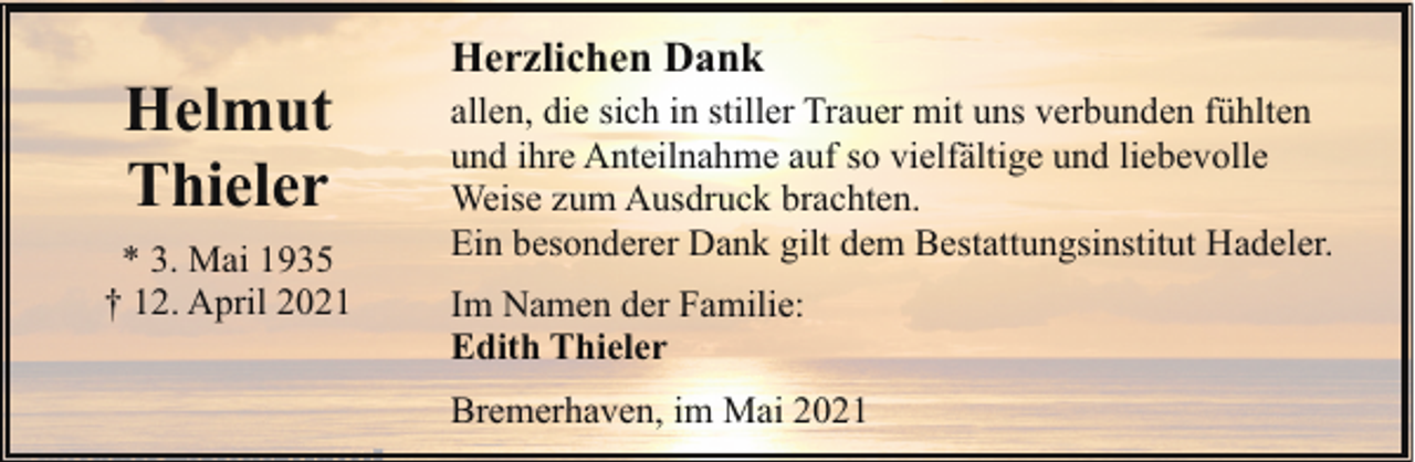 <p>Helmut<br />Thieler<br />* 3. Mai 1935<br />† 12. April 2021</p><p>Herzlichen Dank<br />allen, die sich in stiller Trauer mit uns verbunden fühlten<br />und ihre Anteilnahme auf so vielfältige und liebevolle<br />Weise zum Ausdruck brachten.<br />Ein besonderer Dank gilt dem Bestattungsinstitut Hadeler.<br />Im Namen der Familie:<br />Edith Thieler<br />Bremerhaven, im Mai 2021</p>