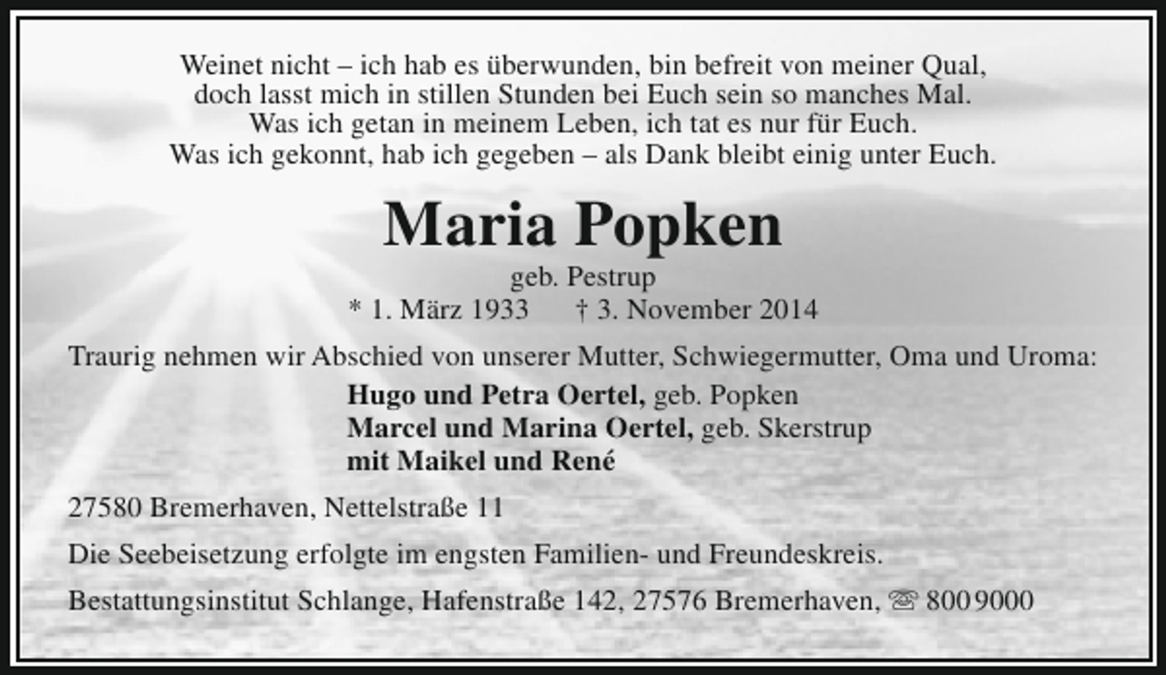 <p>Weinet nicht – ich hab es überwunden, bin befreit von meiner Qual,<br />doch lasst mich in stillen Stunden bei Euch sein so manches Mal.<br />Was ich getan in meinem Leben, ich tat es nur für Euch.<br />Was ich gekonnt, hab ich gegeben – als Dank bleibt einig unter Euch.</p><p>Maria Popken</p><p>geb. Pestrup<br />* 1. März 1933<br />† 3. November 2014<br />Traurig nehmen wir Abschied von unserer Mutter, Schwiegermutter, Oma und Uroma:<br />Hugo und Petra Oertel, geb. Popken<br />Marcel und Marina Oertel, geb. Skerstrup<br />mit Maikel und René<br />27580 Bremerhaven, Nettelstraße 11<br />Die Seebeisetzung erfolgte im engsten Familien- und Freundeskreis.<br />Bestattungsinstitut Schlange, Hafenstraße 142, 27576 Bremerhaven,  800 9000</p>