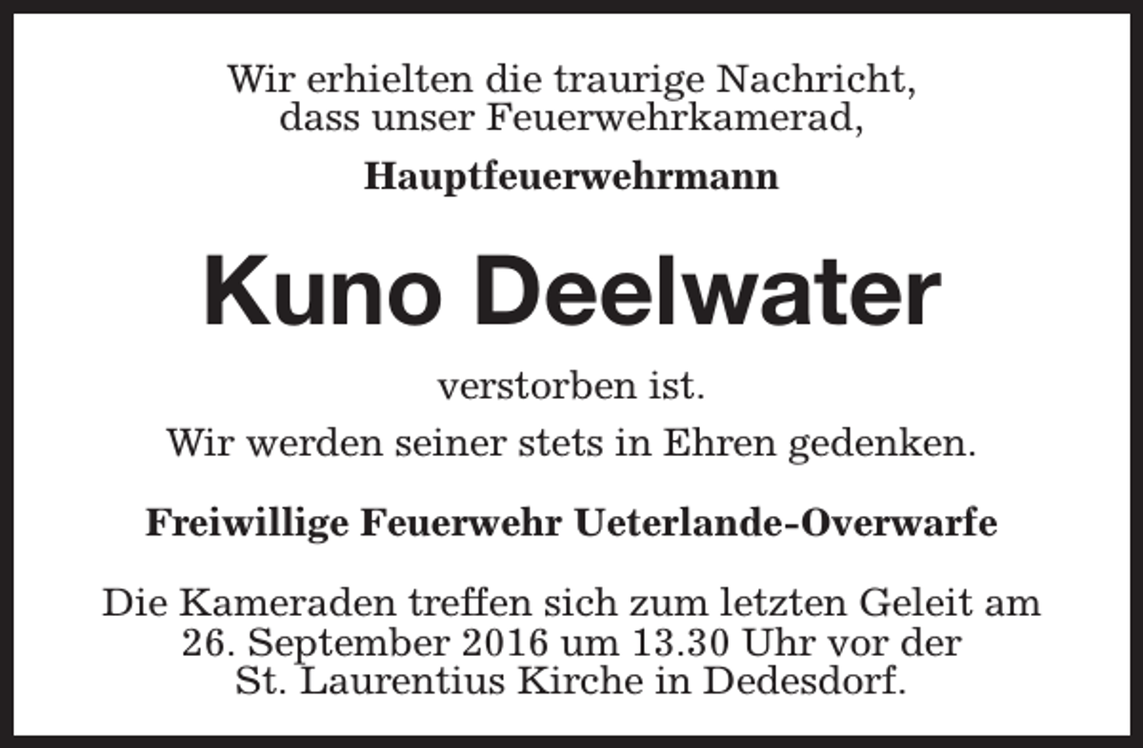 <p>Wir erhielten die traurige Nachricht,<br />dass unser Feuerwehrkamerad,<br />Hauptfeuerwehrmann</p><p>Kuno Deelwater<br />verstorben ist.<br />Wir werden seiner stets in Ehren gedenken.<br />Freiwillige Feuerwehr Ueterlande-Overwarfe<br />Die Kameraden treffen sich zum letzten Geleit am<br />26. September 2016 um 13.30 Uhr vor der<br />St. Laurentius Kirche in Dedesdorf.</p>