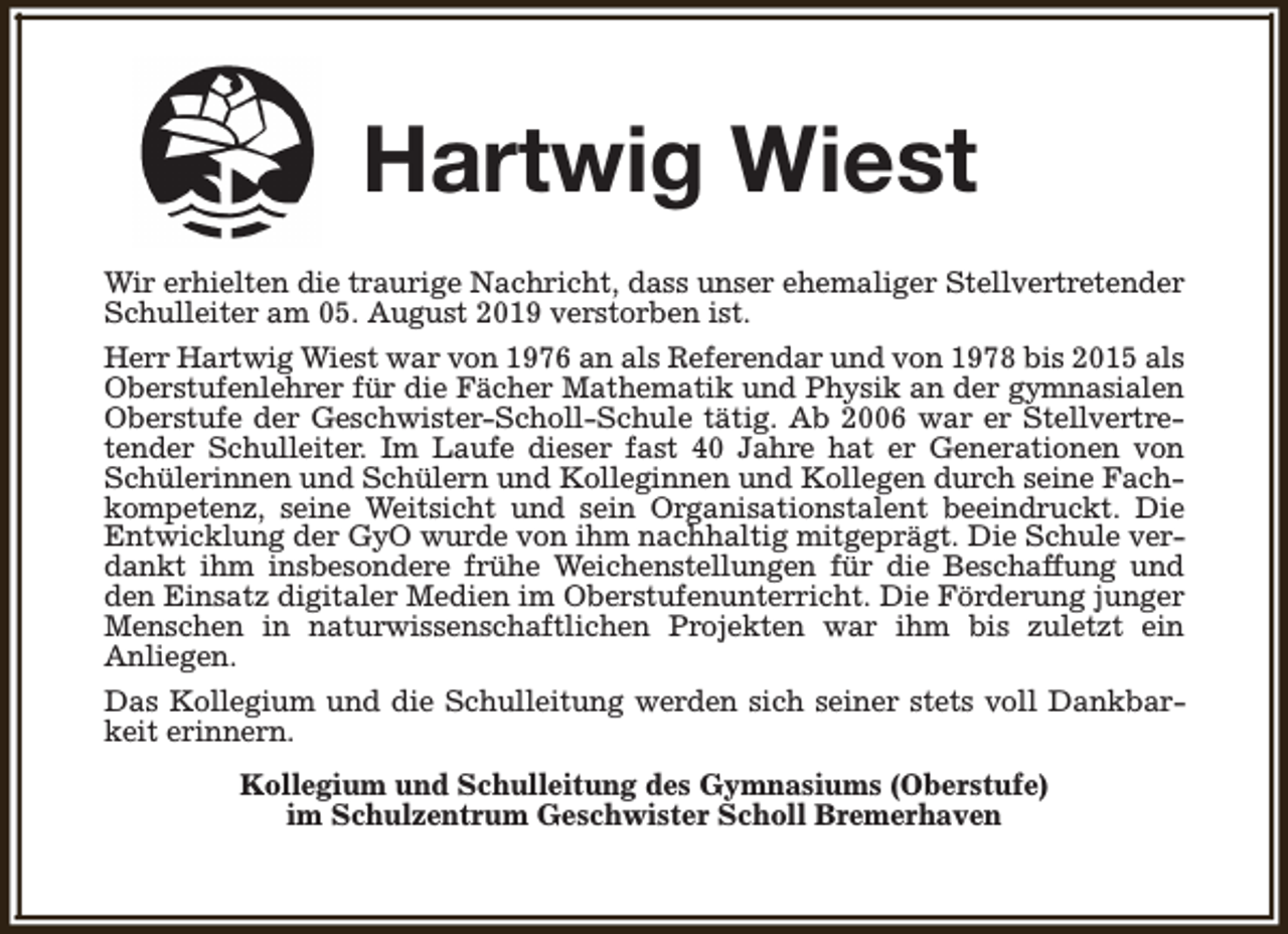 <p>Hartwig Wiest<br />Wir erhielten die traurige Nachricht, dass unser ehemaliger Stellvertretender<br />Schulleiter am 05. August 2019 verstorben ist.<br />Herr Hartwig Wiest war von 1976 an als Referendar und von 1978 bis 2015 als<br />Oberstufenlehrer für die Fächer Mathematik und Physik an der gymnasialen<br />Oberstufe der Geschwister-Scholl-Schule tätig. Ab 2006 war er Stellvertretender Schulleiter. Im Laufe dieser fast 40 Jahre hat er Generationen von<br />Schülerinnen und Schülern und Kolleginnen und Kollegen durch seine Fachkompetenz, seine Weitsicht und sein Organisationstalent beeindruckt. Die<br />Entwicklung der GyO wurde von ihm nachhaltig mitgeprägt. Die Schule verdankt ihm insbesondere frühe Weichenstellungen für die Beschaffung und<br />den Einsatz digitaler Medien im Oberstufenunterricht. Die Förderung junger<br />Menschen in naturwissenschaftlichen Projekten war ihm bis zuletzt ein<br />Anliegen.<br />Das Kollegium und die Schulleitung werden sich seiner stets voll Dankbarkeit erinnern.<br />Kollegium und Schulleitung des Gymnasiums (Oberstufe)<br />im Schulzentrum Geschwister Scholl Bremerhaven</p>