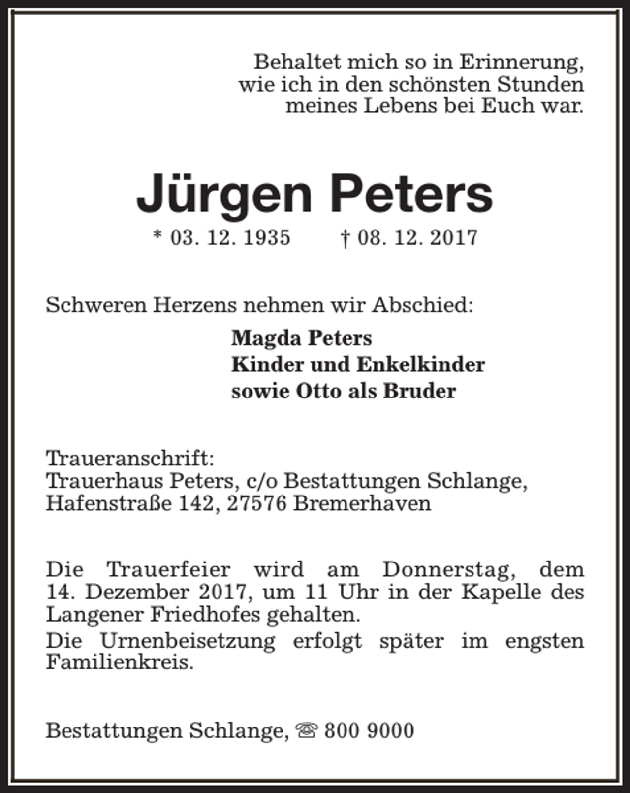 <p>Behaltet mich so in Erinnerung,<br />wie ich in den schönsten Stunden<br />meines Lebens bei Euch war.</p><p>Jürgen Peters<br />* 03. 12. 1935</p><p>† 08. 12. 2017</p><p>Schweren Herzens nehmen wir Abschied:<br />Magda Peters<br />Kinder und Enkelkinder<br />sowie Otto als Bruder<br />Traueranschrift:<br />Trauerhaus Peters, c/o Bestattungen Schlange,<br />Hafenstraße 142, 27576 Bremerhaven<br />Die Trauerfeier wird am Donnerstag, dem<br />14. Dezember 2017, um 11 Uhr in der Kapelle des<br />Langener Friedhofes gehalten.<br />Die Urnenbeisetzung erfolgt später im engsten<br />Familienkreis.<br />Bestattungen Schlange, s 800 9000</p>