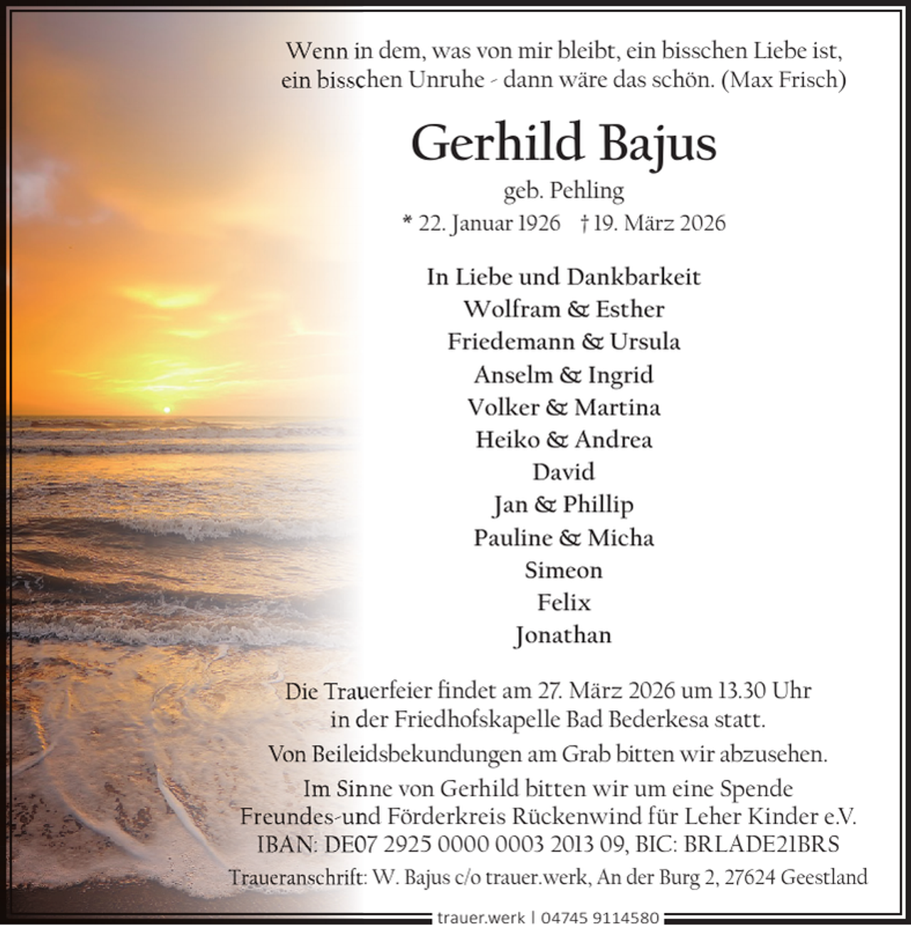 <p>Wenn in<br />n dem, was von mir bleibt, ein bisschen Liebe ist,<br />ein bisscchen Unruhe - dann wäre das schön. (Max Frisch)</p><p>Gerhild Bajus<br />geb. Pehling</p><p>* 22. Januar 1926 † 19. März 2026</p><p>In Liebe und Dankbarkeit<br />Wolfram &amp; Esther<br />Friedemann &amp; Ursula<br />Anselm &amp; Ingrid<br />Volker &amp; Martina<br />Heiko &amp; Andrea<br />David<br />Jan &amp; Phillip<br />Pauline &amp; Micha<br />Simeon<br />Felix<br />Jonathan<br />Die Trau<br />uerfeier ﬁndet am 27. März 2026 um 13.30 Uhr<br />in der Friedhofskapelle Bad Bederkesa statt.<br />Von Beileiidsbekundungen am Grab bitten wir abzusehen.<br />Im Sin<br />n ne von Gerhild bitten wir um eine Spende<br />Freundes-un<br />nd Förderkreis Rückenwind für Leher Kinder e.V.<br />IBAN: DE07 2925 03 2013 09, BIC: BRLADE21BRS<br />Traueranschrift: W. Bajus c/o trauer.werk, An der Burg 2, 27624 Geestland<br />trauer.werk | 04745 9114580</p>