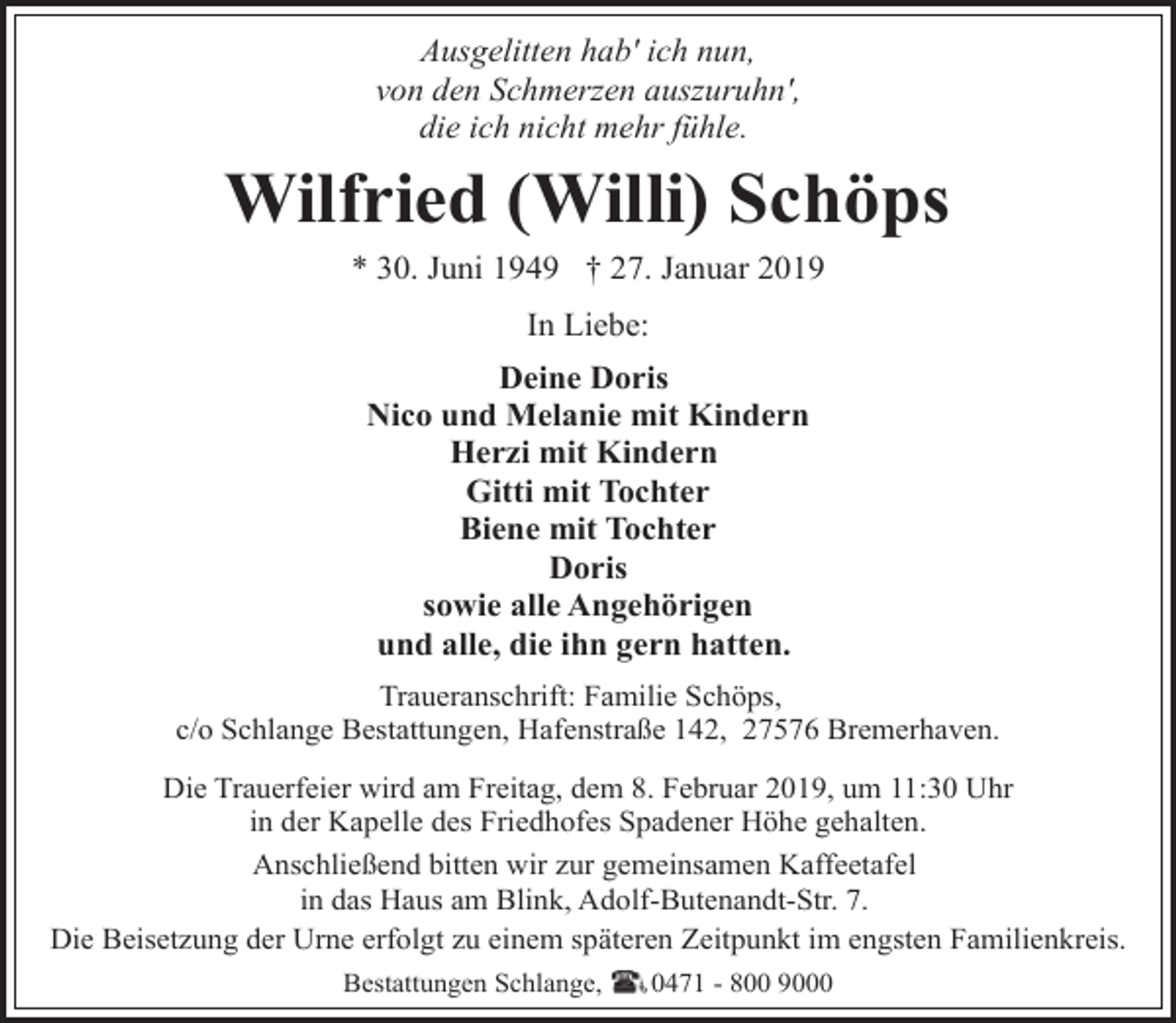 <p>Ausgelitten hab' ich nun,<br />von den Schmerzen auszuruhn',<br />die ich nicht mehr fühle.</p><p>Wilfried (Willi) Schöps<br />* 30. Juni 1949 † 27. Januar 2019<br />In Liebe:<br />Deine Doris<br />Nico und Melanie mit Kindern<br />Herzi mit Kindern<br />Gitti mit Tochter<br />Biene mit Tochter<br />Doris<br />sowie alle Angehörigen<br />und alle, die ihn gern hatten.<br />Traueranschrift: Familie Schöps,<br />c/o Schlange Bestattungen, Hafenstraße 142, 27576 Bremerhaven.</p><p>Die Trauerfeier wird am Freitag, dem 8. Februar 2019, um 11:30 Uhr<br />in der Kapelle des Friedhofes Spadener Höhe gehalten.<br />Anschließend bitten wir zur gemeinsamen Kaffeetafel<br />in das Haus am Blink, Adolf-Butenandt-Str. 7.<br />Die Beisetzung der Urne erfolgt zu einem späteren Zeitpunkt im engsten Familienkreis.<br />Bestattungen Schlange,</p><p>0471 - 800 9000</p>