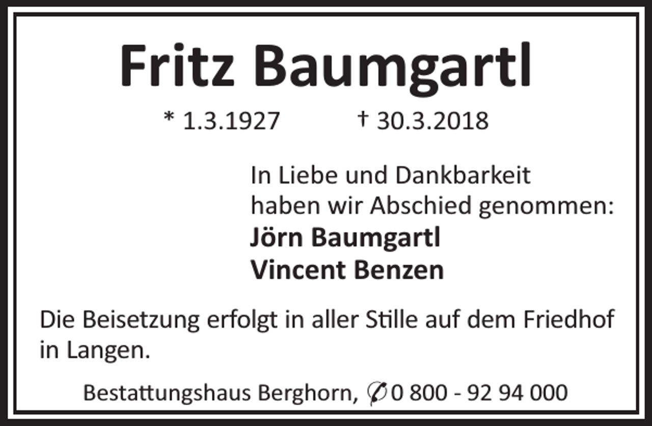 <p>Fritz Baumgartl<br />* 1.3.1927</p><p>† 30.3.2018</p><p>In Liebe und Dankbarkeit<br />haben wir Abschied genommen:</p><p>Jörn Baumgartl<br />Vincent Benzen</p><p>Die Beisetzung erfolgt in aller S lle auf dem Friedhof<br />in Langen.<br />Besta ungshaus Berghorn, * 0 800 - 92 94 000</p>