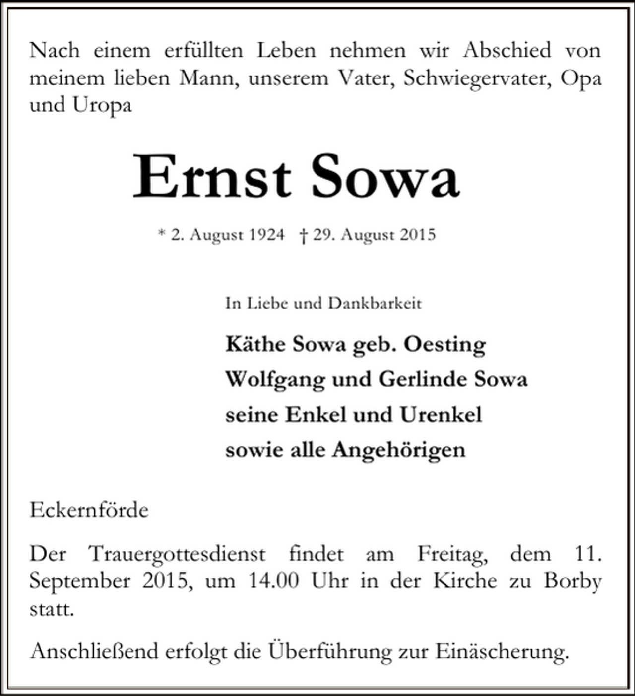 <p>Nach einem erfüllten Leben nehmen wir Abschied von<br />meinem lieben Mann, unserem Vater, Schwiegervater, Opa<br />und Uropa</p><p>Ernst Sowa<br />* 2. August 1924 † 29. August 2015<br />In Liebe und Dankbarkeit</p><p>Käthe Sowa geb. Oesting<br />Wolfgang und Gerlinde Sowa<br />seine Enkel und Urenkel<br />sowie alle Angehörigen<br />Eckernförde<br />Der Trauergottesdienst findet am Freitag, dem 11.<br />September 2015, um 14.00 Uhr in der Kirche zu Borby<br />statt.<br />Anschließend erfolgt die Überführung zur Einäscherung.</p>