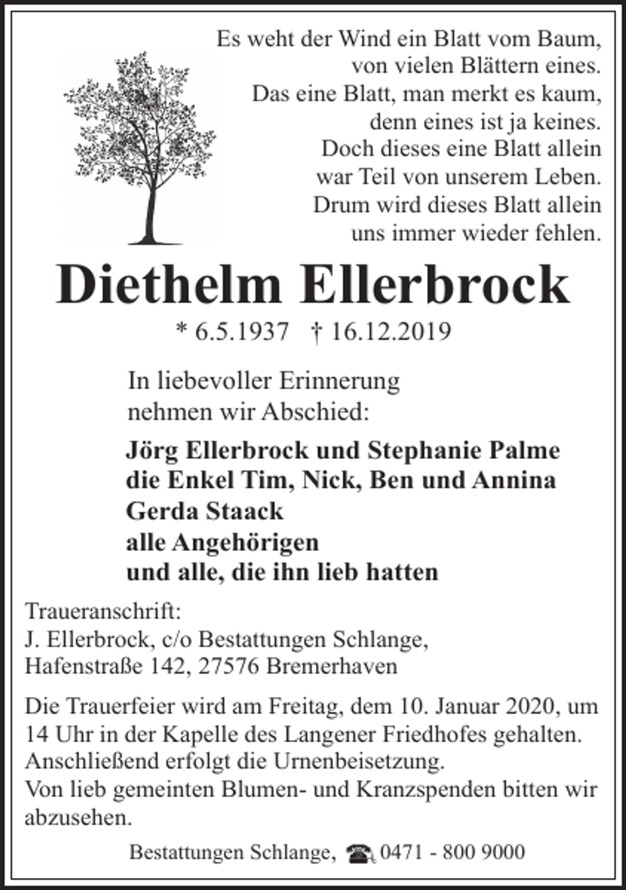 <p>Es weht der Wind ein Blatt vom Baum,<br />von vielen Blättern eines.<br />Das eine Blatt, man merkt es kaum,<br />denn eines ist ja keines.<br />Doch dieses eine Blatt allein<br />war Teil von unserem Leben.<br />Drum wird dieses Blatt allein<br />uns immer wieder fehlen.</p><p>Diethelm Ellerbrock<br />* 6.5.1937 † 16.12.2019</p><p>In liebevoller Erinnerung<br />nehmen wir Abschied:<br />Jörg Ellerbrock und Stephanie Palme<br />die Enkel Tim, Nick, Ben und Annina<br />Gerda Staack<br />alle Angehörigen<br />und alle, die ihn lieb hatten<br />Traueranschrift:<br />J. Ellerbrock, c/o Bestattungen Schlange,<br />Hafenstraße 142, 27576 Bremerhaven<br />Die Trauerfeier wird am Freitag, dem 10. Januar 2020, um<br />14 Uhr in der Kapelle des Langener Friedhofes gehalten.<br />Anschließend erfolgt die Urnenbeisetzung.<br />Von lieb gemeinten Blumen- und Kranzspenden bitten wir<br />abzusehen.<br />Bestattungen Schlange,<br />0471 - 800 9000</p>