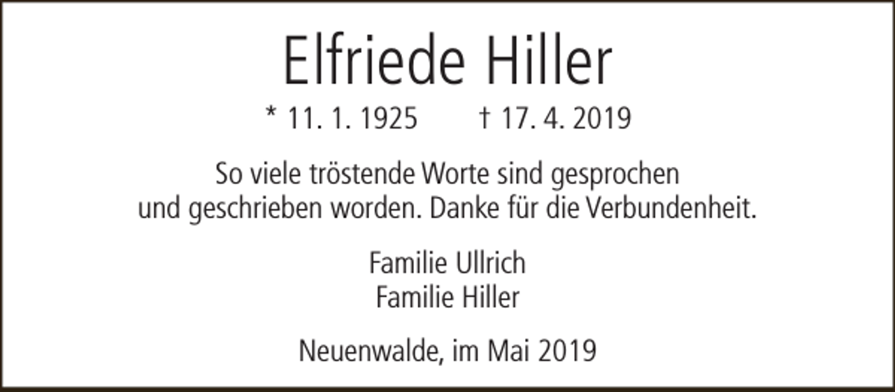 <p>Elfriede Hiller</p><p>* 11. 1. 1925</p><p>† 17. 4. 2019</p><p>So viele tröstende Worte sind gesprochen<br />und geschrieben worden. Danke für die Verbundenheit.<br />Familie Ullrich<br />Familie Hiller<br />Neuenwalde, im Mai 2019</p>