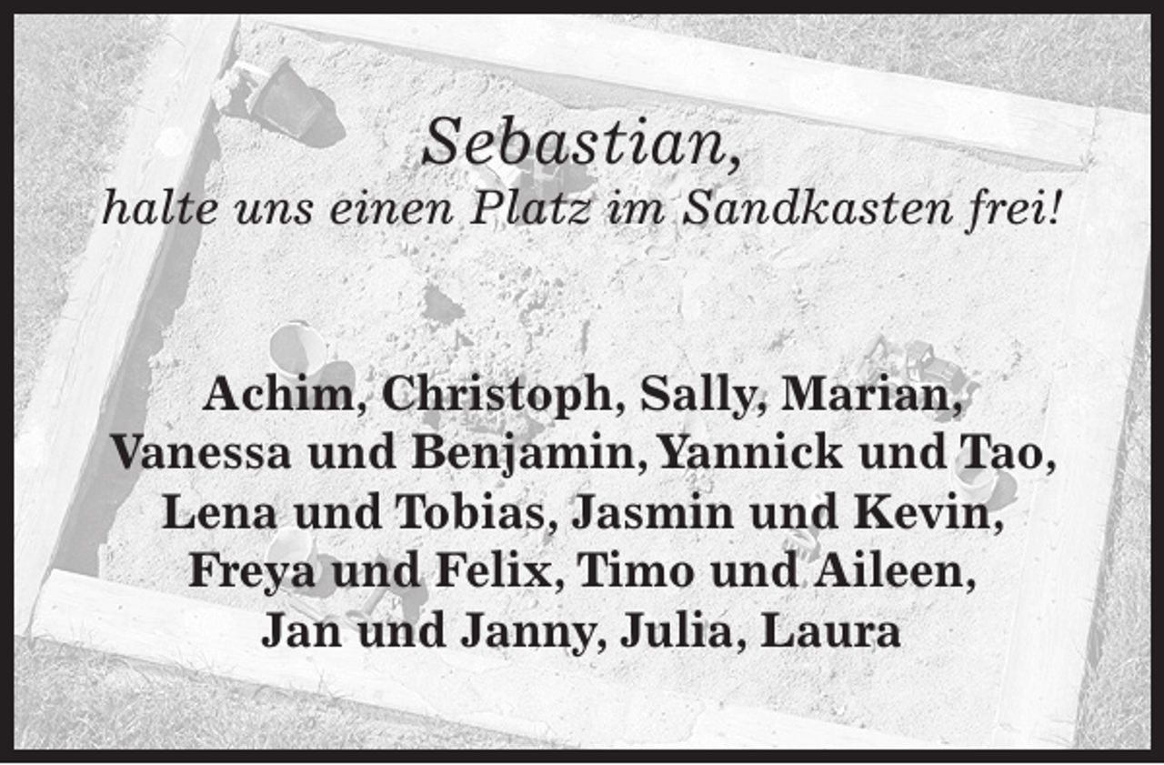 <p>Sebastian,</p><p>halte uns einen Platz im Sandkasten frei!<br />Achim, Christoph, Sally, Marian,<br />Vanessa und Benjamin, Yannick und Tao,<br />Lena und Tobias, Jasmin und Kevin,<br />Freya und Felix, Timo und Aileen,<br />Jan und Janny, Julia, Laura</p>