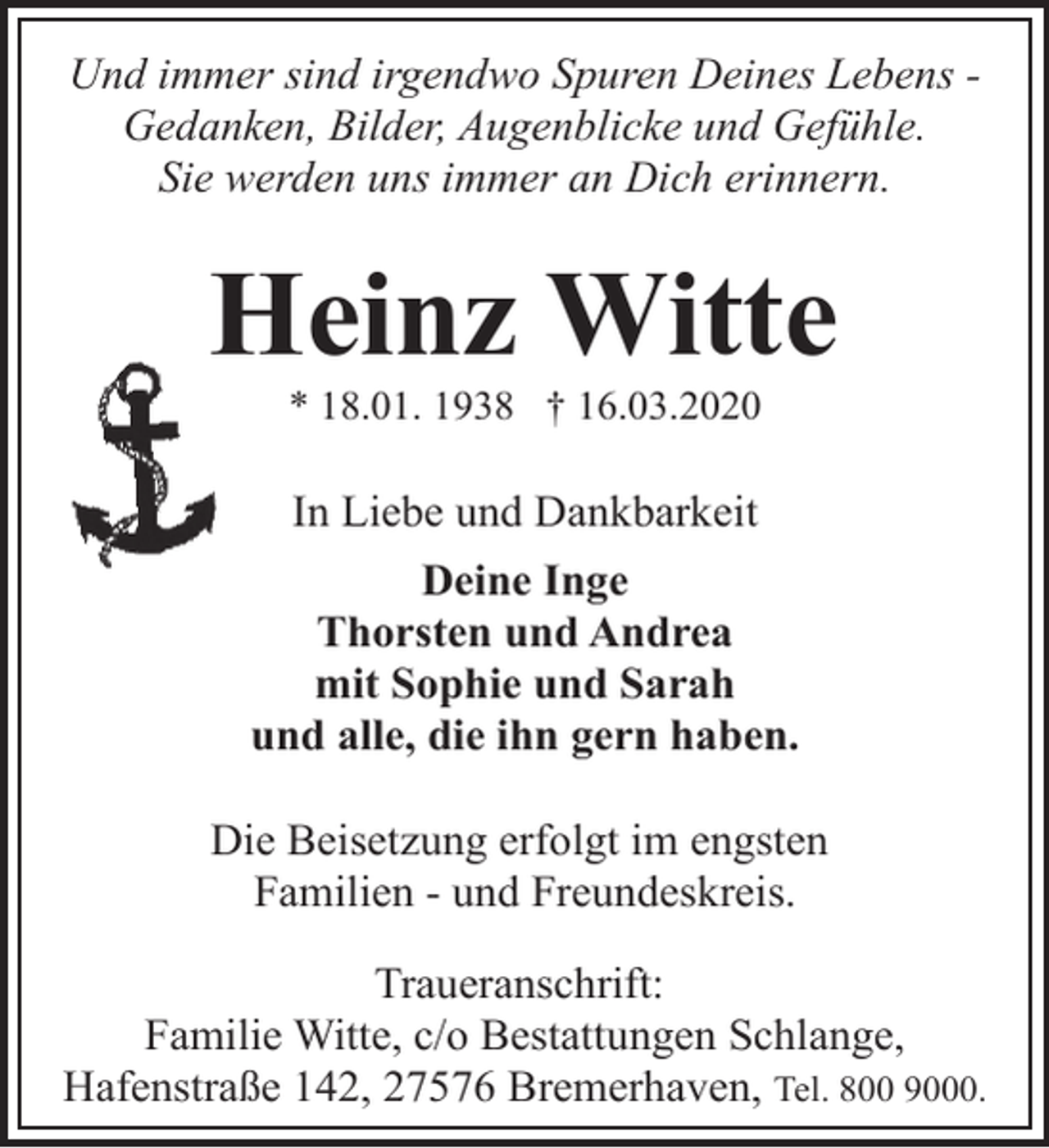 <p>Und immer sind irgendwo Spuren Deines Lebens Gedanken, Bilder, Augenblicke und Gefühle.<br />Sie werden uns immer an Dich erinnern.</p><p>Heinz Witte<br />* 18.01. 1938 † 16.03.2020</p><p>In Liebe und Dankbarkeit<br />Deine Inge<br />Thorsten und Andrea<br />mit Sophie und Sarah<br />und alle, die ihn gern haben.<br />Die Beisetzung erfolgt im engsten<br />Familien - und Freundeskreis.<br />Traueranschrift:<br />Familie Witte, c/o Bestattungen Schlange,<br />Hafenstraße 142, 27576 Bremerhaven, Tel. 800 9000.</p>