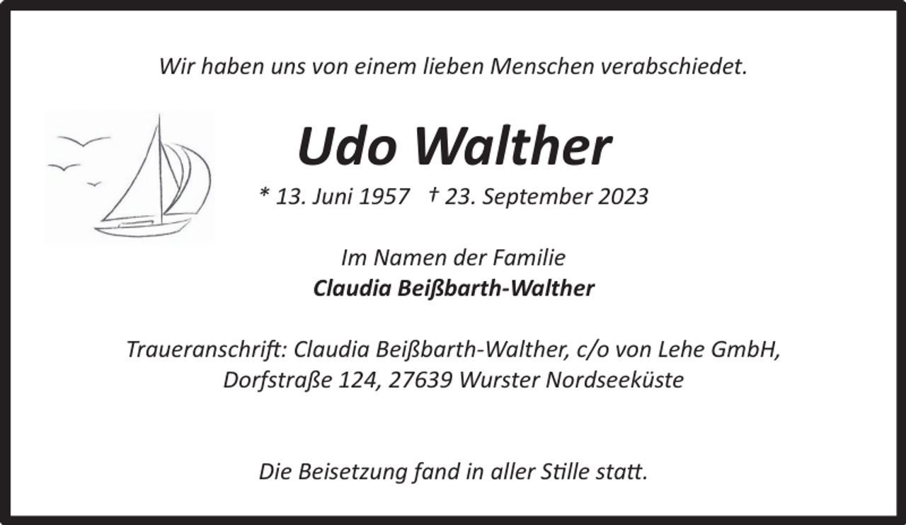 <p>Wir haben uns von einem lieben Menschen verabschiedet.</p><p>Udo Walther</p><p>* 13. Juni 1957 † 23. September 2023<br />Im Namen der Familie<br />Claudia Beißbarth-Walther<br />Traueranschrift: Claudia Beißbarth-Walther, c/o von Lehe GmbH,<br />Dorfstraße 124, 27639 Wurster Nordseeküste<br />Die Beisetzung fand in aller Stille statt.</p>