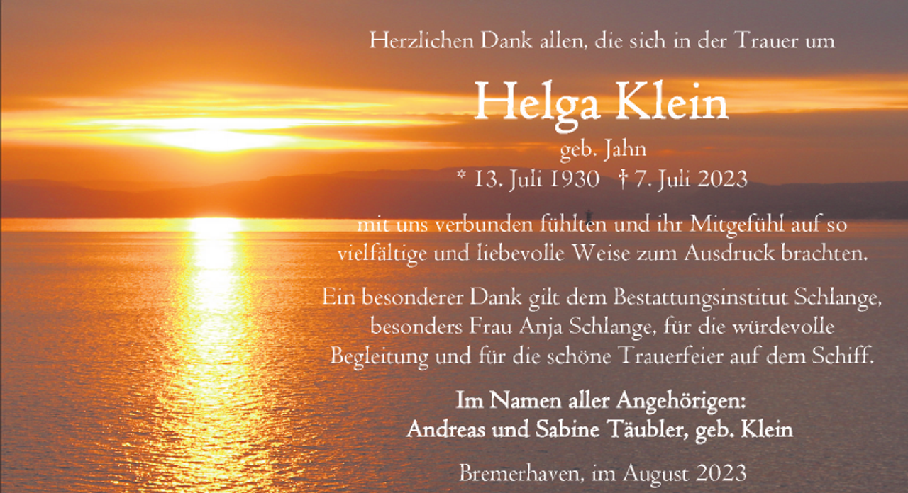 <p>Herzlichen Dank allen, die sich in der Trauer um</p><p>geb. Jahn<br />* 13. Juli 1930 † 7. Juli 2023<br />mit uns verbunden fühlten und ihr Mitgefühl auf so<br />vielfältige und liebevolle Weise zum Ausdruck brachten.<br />Ein besonderer Dank gilt dem Bestattungsinstitut Schlange,<br />besonders Frau Anja Schlange, für die würdevolle<br />Begleitung und für die schöne Trauerfeier auf dem Schiff.</p><p>Bremerhaven, im August 2023</p>