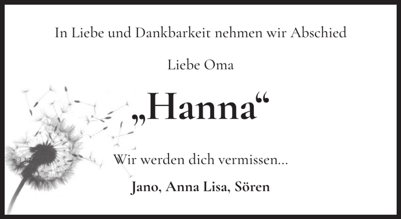 <p>In Liebe und Dankbarkeit nehmen wir Abschied<br />Liebe Oma</p><p>„Hanna“<br />Wir werden dich vermissen…<br />Jano, Anna Lisa, Sören</p>