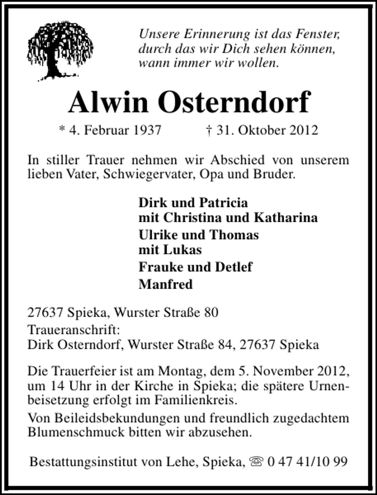 <p>Unsere Erinnerung ist das Fenster,<br />durch das wir Dich sehen können,<br />wann immer wir wollen.</p><p>Alwin Osterndorf</p><p>* 4. Februar 1937</p><p>† 31. Oktober 2012</p><p>In stiller Trauer nehmen wir Abschied von unserem<br />lieben Vater, Schwiegervater, Opa und Bruder.<br />Dirk und Patricia<br />mit Christina und Katharina<br />Ulrike und Thomas<br />mit Lukas<br />Frauke und Detlef<br />Manfred<br />27637 Spieka, Wurster Straße 80<br />Traueranschrift:<br />Dirk Osterndorf, Wurster Straße 84, 27637 Spieka<br />Die Trauerfeier ist am Montag, dem 5. November 2012,<br />um 14 Uhr in der Kirche in Spieka; die spätere Urnenbeisetzung erfolgt im Familienkreis.<br />Von Beileidsbekundungen und freundlich zugedachtem<br />Blumenschmuck bitten wir abzusehen.<br />Bestattungsinstitut von Lehe, Spieka, s 0 47 41/10 99</p>