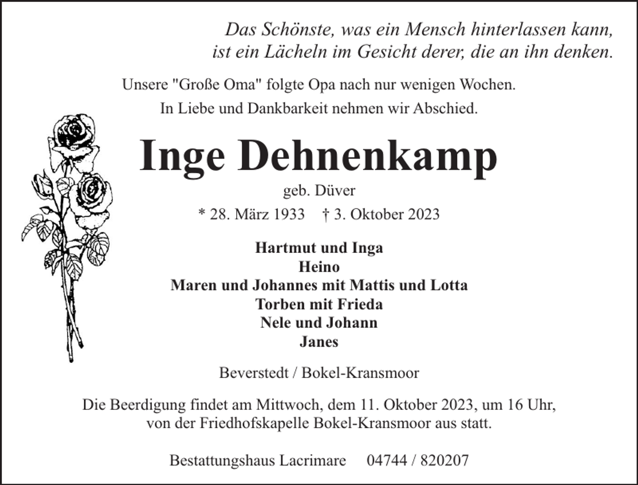 <p>Das Schönste, was ein Mensch hinterlassen kann,<br />ist ein Lächeln im Gesicht derer, die an ihn denken.<br />Unsere "Große Oma" folgte Opa nach nur wenigen Wochen.<br />In Liebe und Dankbarkeit nehmen wir Abschied.</p><p>Inge Dehnenkamp<br />geb. Düver<br />* 28. März 1933 † 3. Oktober 2023</p><p>Hartmut und Inga<br />Heino<br />Maren und Johannes mit Mattis und Lotta<br />Torben mit Frieda<br />Nele und Johann<br />Janes<br />Beverstedt / Bokel-Kransmoor<br />Die Beerdigung findet am Mittwoch, dem 11. Oktober 2023, um 16 Uhr,<br />von der Friedhofskapelle Bokel-Kransmoor aus statt.<br />Bestattungshaus Lacrimare</p><p>04744 / 820207</p>