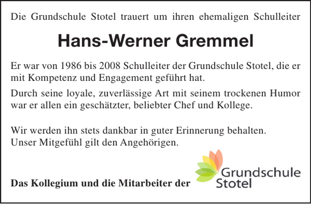 <p>Die Grundschule Stotel trauert um ihren ehemaligen Schulleiter</p><p>Hans-Werner Gremmel<br />Er war von 1986 bis 2008 Schulleiter der Grundschule Stotel, die er<br />mit Kompetenz und Engagement geführt hat.<br />Durch seine loyale, zuverlässige Art mit seinem trockenen Humor<br />war er allen ein geschätzter, beliebter Chef und Kollege.<br />Wir werden ihn stets dankbar in guter Erinnerung behalten.<br />Unser Mitgefühl gilt den Angehörigen.<br />Das Kollegium und die Mitarbeiter der</p>