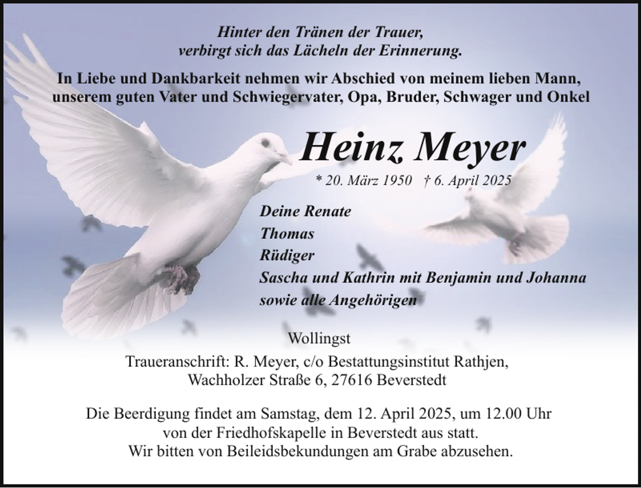 <p>Hinter den Tränen der Trauer,<br />verbirgt sich das Lächeln der Erinnerung.<br />In Liebe und Dankbarkeit nehmen wir Abschied von meinem lieben Mann,<br />unserem guten Vater und Schwiegervater, Opa, Bruder, Schwager und Onkel</p><p>Heinz Meyer<br />* 20. März 1950 † 6. April 2025</p><p>Deine Renate<br />Thomas<br />Rüdiger<br />Sascha und Kathrin mit Benjamin und Johanna<br />sowie alle Angehörigen<br />Wollingst<br />Traueranschrift: R. Meyer, c/o Bestattungsinstitut Rathjen,<br />Wachholzer Straße 6, 27616 Beverstedt<br />Die Beerdigung findet am Samstag, dem 12. April 2025, um 12.00 Uhr<br />von der Friedhofskapelle in Beverstedt aus statt.<br />Wir bitten von Beileidsbekundungen am Grabe abzusehen.</p>