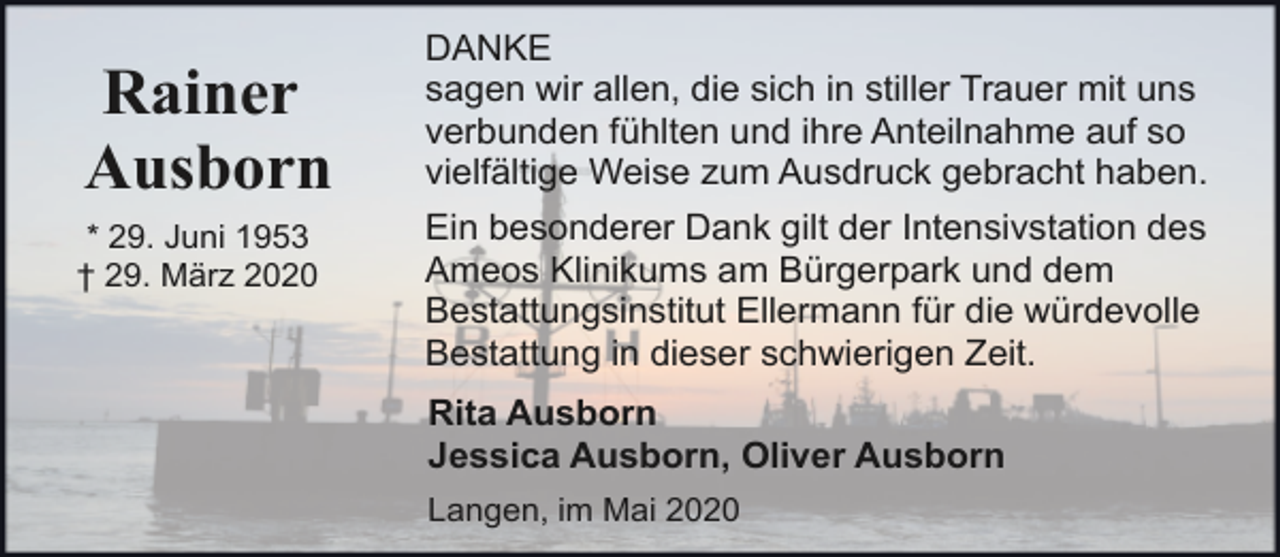 <p>Rainer<br />Ausborn<br />* 29. Juni 1953<br />† 29. März 2020</p><p>DANKE<br />sagen wir allen, die sich in stiller Trauer mit uns<br />verbunden fühlten und ihre Anteilnahme auf so<br />vielfältige Weise zum Ausdruck gebracht haben.<br />Ein besonderer Dank gilt der Intensivstation des<br />Ameos Klinikums am Bürgerpark und dem<br />Bestattungsinstitut Ellermann für die würdevolle<br />Bestattung in dieser schwierigen Zeit.<br />Rita Ausborn<br />Jessica Ausborn, Oliver Ausborn<br />Langen, im Mai 2020</p>