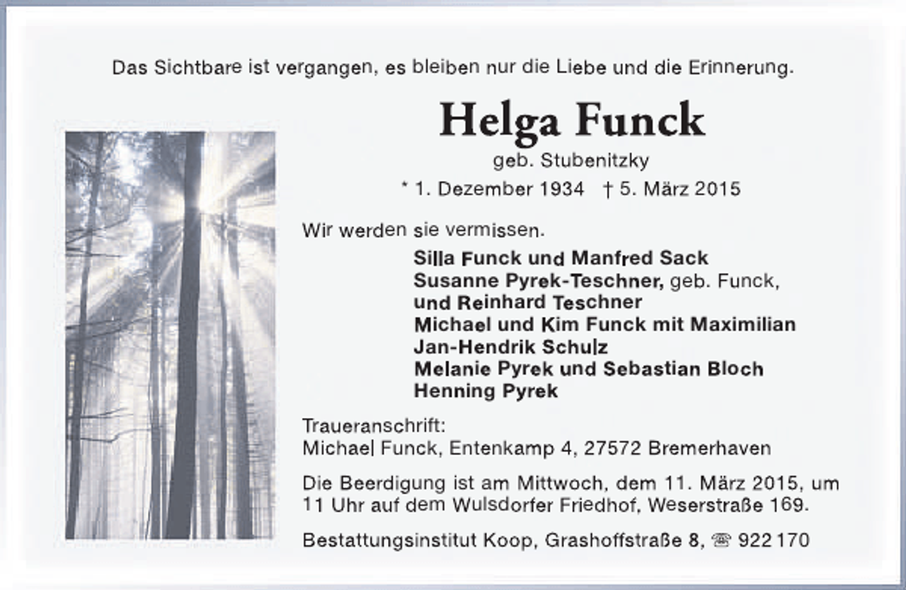 <p>Das Sichtbare ist vergangen, es bleiben nur die Liebe und die Erinnerung.</p><p>Helga Funck</p><p>geb. Stubenitzky<br />* 1. Dezember 1934 † 5. März 2015<br />Wir werden sie vermissen.<br />Silla Funck und Manfred Sack<br />Susanne Pyrek-Teschner, geb. Funck,<br />und Reinhard Teschner<br />Michael und Kim Funck mit Maximilian<br />Jan-Hendrik Schulz<br />Melanie Pyrek und Sebastian Bloch<br />Henning Pyrek<br />Traueranschrift:<br />Michael Funck, Entenkamp 4, 27572 Bremerhaven<br />Die Beerdigung ist am Mittwoch, dem 11. März 2015, um<br />11 Uhr auf dem Wulsdorfer Friedhof, Weserstraße 169.<br />Bestattungsinstitut Koop, Grashoffstraße 8,  922 170</p>