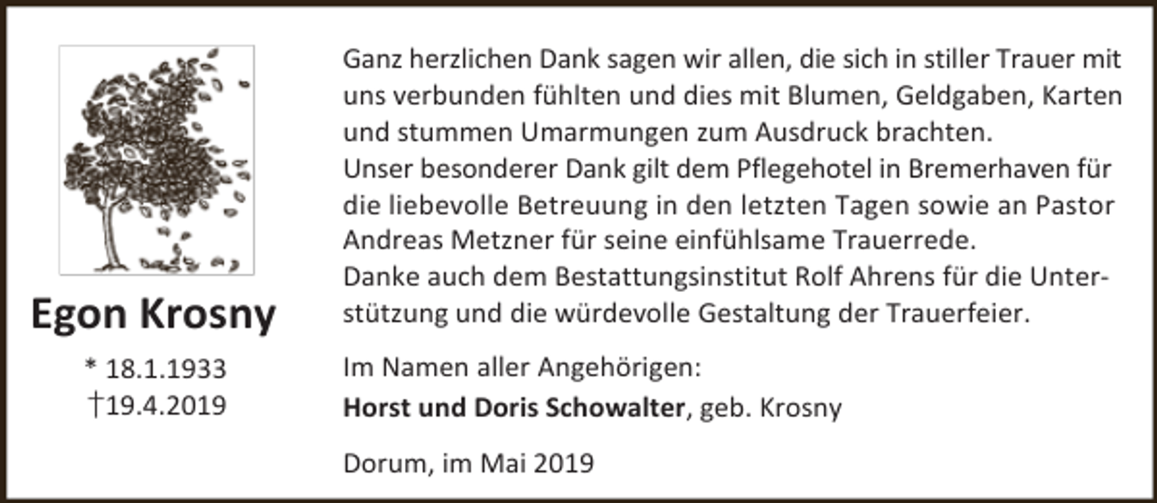 <p>Egon Krosny<br />* 18.1.1933<br />†19.4.2019</p><p>Ganz herzlichen Dank sagen wir allen, die sich in stiller Trauer mit<br />uns verbunden fühlten und dies mit Blumen, Geldgaben, Karten<br />und stummen Umarmungen zum Ausdruck brachten.<br />Unser besonderer Dank gilt dem Pflegehotel in Bremerhaven für<br />die liebevolle Betreuung in den letzten Tagen sowie an Pastor<br />Andreas Metzner für seine einfühlsame Trauerrede.<br />Danke auch dem Bestattungsinstitut Rolf Ahrens für die Unterstützung und die würdevolle Gestaltung der Trauerfeier.<br />Im Namen aller Angehörigen:<br />Horst und Doris Schowalter, geb. Krosny<br />Dorum, im Mai 2019</p>