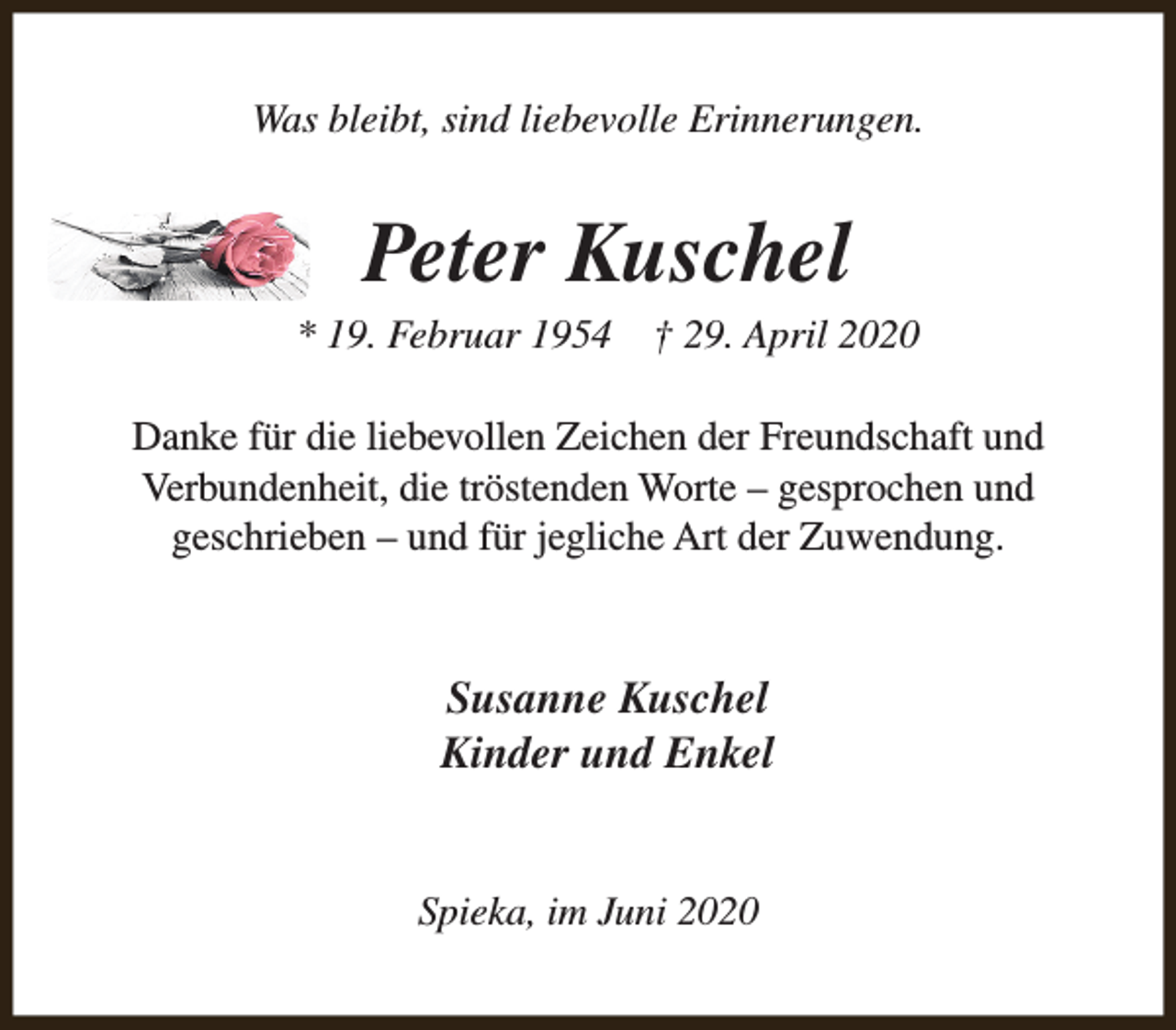 <p>Was bleibt, sind liebevolle Erinnerungen.</p><p>Peter Kuschel</p><p>* 19. Februar 1954</p><p>† 29. April 2020</p><p>Danke für die liebevollen Zeichen der Freundschaft und<br />Verbundenheit, die tröstenden Worte – gesprochen und<br />geschrieben – und für jegliche Art der Zuwendung.</p><p>Susanne Kuschel<br />Kinder und Enkel<br />Spieka, im Juni 2020</p>