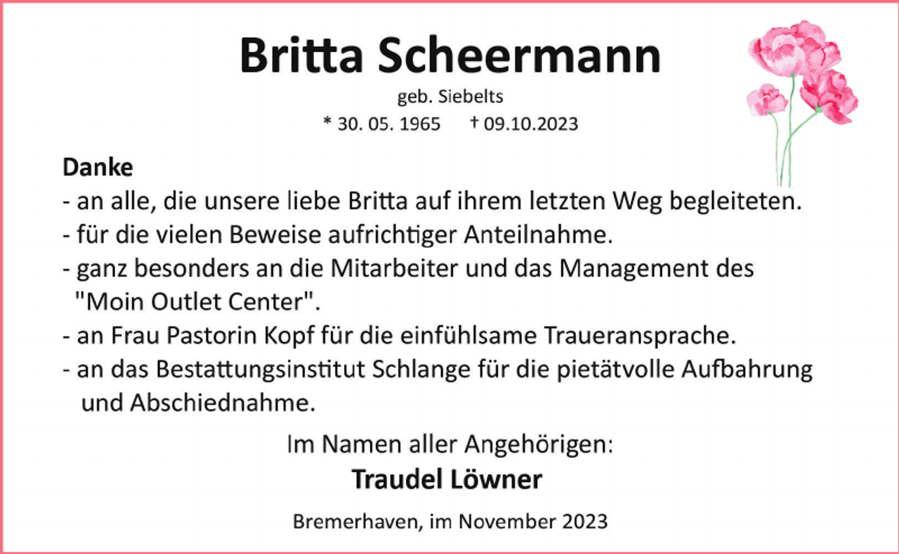 <p>Britta Scheermann<br />geb. Siebelts<br />* 30. 05. 1965 † 09.10.2023</p><p>Danke<br />­ an alle, die unsere liebe Britta auf ihrem letzten Weg begleiteten.<br />­ für die vielen Beweise aufrichtiger Anteilnahme.<br />­ ganz besonders an die Mitarbeiter und das Management des<br />"Moin Outlet Center".<br />­ an Frau Pastorin Kopf für die einfühlsame Traueransprache.<br />­ an das Bestattungsinstitut Schlange für die pietätvolle Aufbahrung<br />und Abschiednahme.<br />Im Namen aller Angehörigen:</p><p>Traudel Löwner<br />Bremerhaven, im November 2023</p>