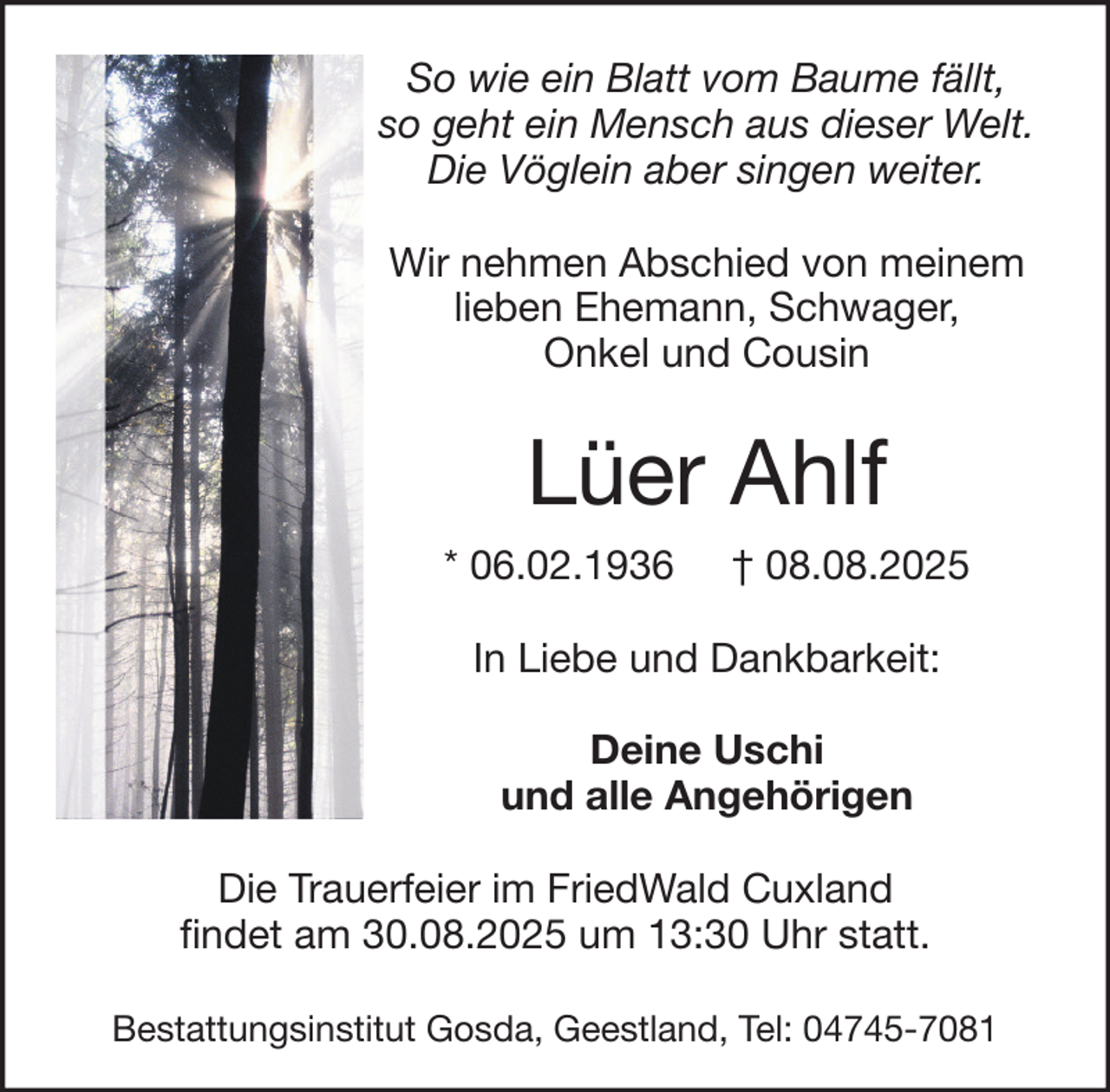 <p>So wie ein Blatt vom Baume fällt,<br />so geht ein Mensch aus dieser Welt.<br />Die Vöglein aber singen weiter.<br />Wir nehmen Abschied von meinem<br />lieben Ehemann, Schwager,<br />Onkel und Cousin</p><p>Lüer Ahlf<br />* 06.02.1936</p><p>† 08.08.2025</p><p>In Liebe und Dankbarkeit:<br />Deine Uschi<br />und alle Angehörigen<br />Die Trauerfeier im FriedWald Cuxland<br />findet am 30.08.2025 um 13:30 Uhr statt.<br />Bestattungsinstitut Gosda, Geestland, Tel: 04745-7081</p>