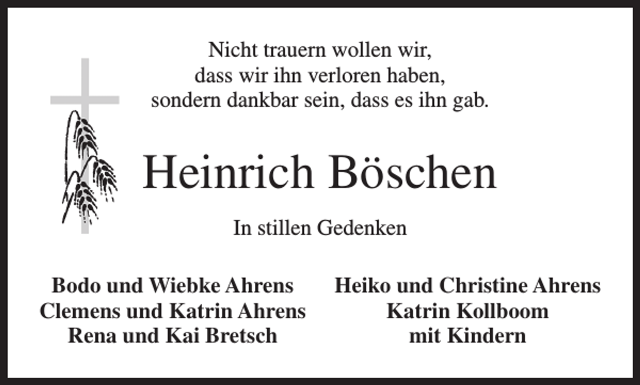<p>Nicht trauern wollen wir,<br />dass wir ihn verloren haben,<br />sondern dankbar sein, dass es ihn gab.</p><p>Heinrich Böschen<br />In stillen Gedenken<br />Bodo und Wiebke Ahrens<br />Clemens und Katrin Ahrens<br />Rena und Kai Bretsch</p><p>Heiko und Christine Ahrens<br />Katrin Kollboom<br />mit Kindern</p>