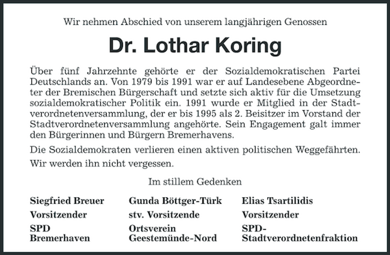 <p>Wir nehmen Abschied von unserem langjährigen Genossen</p><p>Dr. Lothar Koring<br />Über fünf Jahrzehnte gehörte er der Sozialdemokratischen Partei Deutschlands an. Von 1979 bis 1991 war er auf Landesebene Abgeordneter der Bremischen Bürgerschaft und setzte sich aktiv für die Umsetzung sozialdemokratischer Politik ein. 1991 wurde er Mitglied in der Stadtverordnetenversammlung, der er bis 1995 als 2. Beisitzer im Vorstand der Stadtverordnetenversammlung angehörte. Sein Engagement galt immer den Bürgerinnen und Bürgern Bremerhavens. Die Sozialdemokraten verlieren einen aktiven politischen Weggefährten. Wir werden ihn nicht vergessen. Im stillem Gedenken Siegfried Breuer Vorsitzender SPD Bremerhaven Gunda Böttger-Türk stv. Vorsitzende Ortsverein Geestemünde-Nord Elias Tsartilidis Vorsitzender SPDStadtverordnetenfraktion</p>