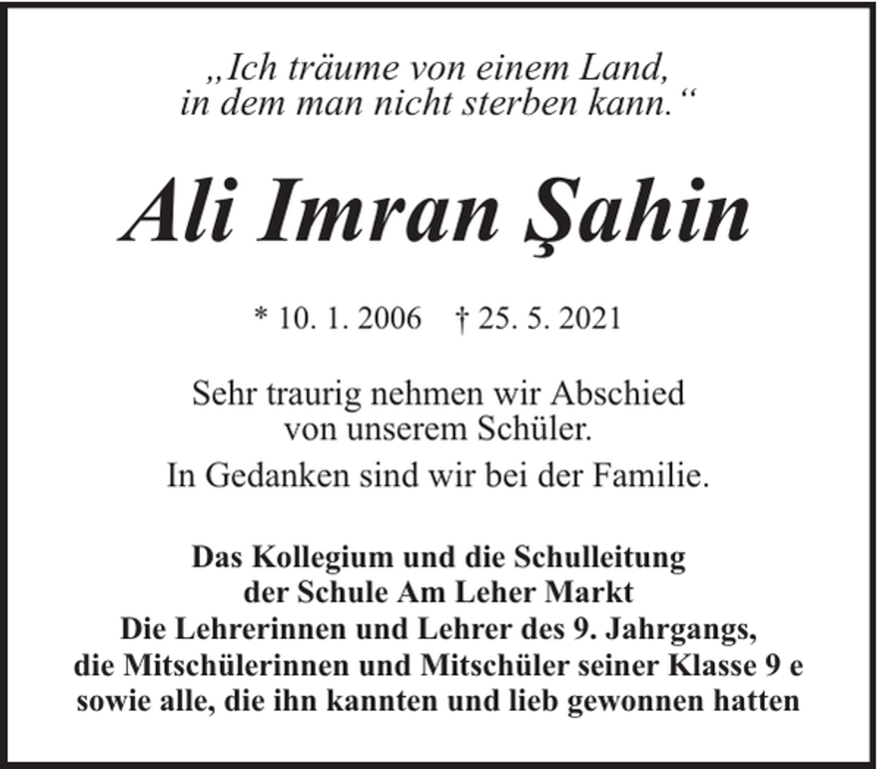 <p>„Ich träume von einem Land,<br />in dem man nicht sterben kann.“</p><p>Ali Imran Şahin<br />* 10. 1. 2006 † 25. 5. 2021</p><p>Sehr traurig nehmen wir Abschied<br />von unserem Schüler.<br />In Gedanken sind wir bei der Familie.<br />Das Kollegium und die Schulleitung<br />der Schule Am Leher Markt<br />Die Lehrerinnen und Lehrer des 9. Jahrgangs,<br />die Mitschülerinnen und Mitschüler seiner Klasse 9 e<br />sowie alle, die ihn kannten und lieb gewonnen hatten</p>