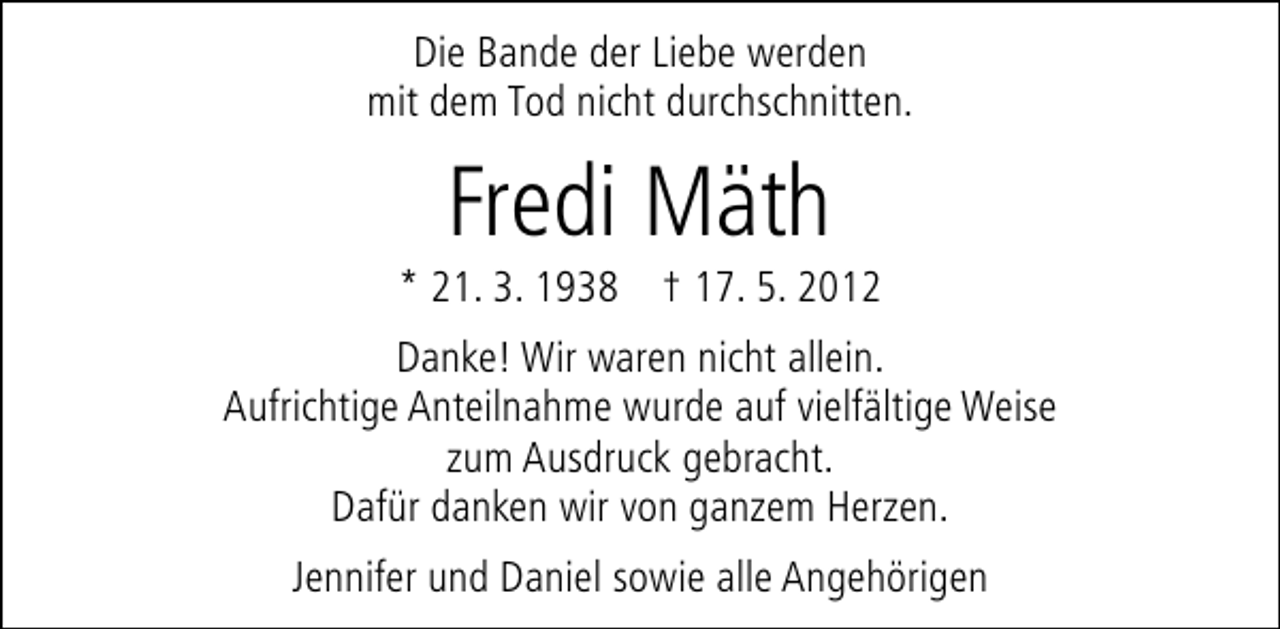<p>Die Bande der Liebe werden<br />mit dem Tod nicht durchschnitten.</p><p>Fredi Mäth</p><p>* 21. 3. 1938 † 17. 5. 2012<br />Danke! Wir waren nicht allein.<br />Aufrichtige Anteilnahme wurde auf vielfältige Weise<br />zum Ausdruck gebracht.<br />Dafür danken wir von ganzem Herzen.<br />Jennifer und Daniel sowie alle Angehörigen</p>