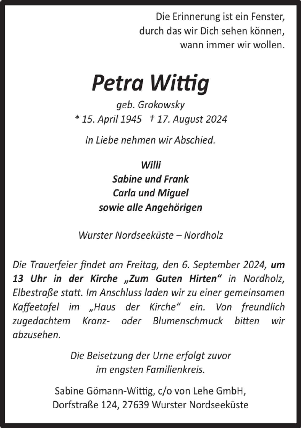 <p>Die Erinnerung ist ein Fenster,<br />durch das wir Dich sehen können,<br />wann immer wir wollen.</p><p>Petra Wittig</p><p>geb. Grokowsky<br />* 15. April 1945 † 17. August 2024<br />In Liebe nehmen wir Abschied.<br />Willi<br />Sabine und Frank<br />Carla und Miguel<br />sowie alle Angehörigen<br />Wurster Nordseeküste – Nordholz<br />Die Trauerfeier ﬁndet am Freitag, den 6. September 2024, um<br />13 Uhr in der Kirche „Zum Guten Hirten“ in Nordholz,<br />Elbestraße statt. Im Anschluss laden wir zu einer gemeinsamen<br />Kaﬀeetafel im „Haus der Kirche“ ein. Von freundlich<br />zugedachtem Kranz- oder Blumenschmuck bitten wir<br />abzusehen.<br />Die Beisetzung der Urne erfolgt zuvor<br />im engsten Familienkreis.<br />Sabine Gömann-Wittig, c/o von Lehe GmbH,<br />Dorfstraße 124, 27639 Wurster Nordseeküste</p>