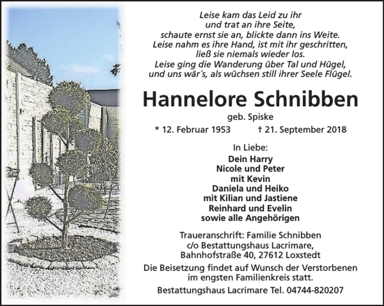 <p>Leise kam das Leid zu ihr<br />und trat an ihre Seite,<br />schaute ernst sie an, blickte dann ins Weite.<br />Leise nahm es ihre Hand, ist mit ihr geschritten,<br />ließ sie niemals wieder los.<br />Leise ging die Wanderung über Tal und Hügel,<br />und uns wär´s, als wüchsen still ihrer Seele Flügel.</p><p>Hannelore Schnibben<br />geb. Spiske<br />* 12. Februar 1953<br />† 21. September 2018<br />In Liebe:<br />Dein Harry<br />Nicole und Peter<br />mit Kevin<br />Daniela und Heiko<br />mit Kilian und Jastiene<br />Reinhard und Evelin<br />sowie alle Angehörigen<br />Traueranschrift: Familie Schnibben<br />c/o Bestattungshaus Lacrimare,<br />Bahnhofstraße 40, 27612 Loxstedt<br />Die Beisetzung findet auf Wunsch der Verstorbenen<br />im engsten Familienkreis statt.<br />Bestattungshaus Lacrimare Tel. 04744-820207</p>
