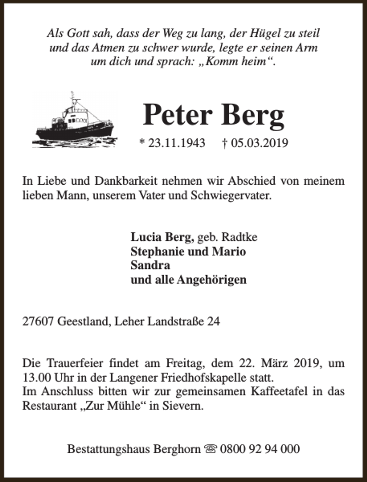 <p>Als Gott sah, dass der Weg zu lang, der Hügel zu steil<br />und das Atmen zu schwer wurde, legte er seinen Arm<br />um dich und sprach: „Komm heim“.</p><p>Peter Berg</p><p>* 23.11.1943</p><p>† 05.03.2019</p><p>In Liebe und Dankbarkeit nehmen wir Abschied von meinem<br />lieben Mann, unserem Vater und Schwiegervater.<br />Lucia Berg, geb. Radtke<br />Stephanie und Mario<br />Sandra<br />und alle Angehörigen<br />27607 Geestland, Leher Landstraße 24<br />Die Trauerfeier findet am Freitag, dem 22. März 2019, um<br />13.00 Uhr in der Langener Friedhofskapelle statt.<br />Im Anschluss bitten wir zur gemeinsamen Kaffeetafel in das<br />Restaurant „Zur Mühle“ in Sievern.<br />Bestattungshaus Berghorn s 0800 92 94 000</p>
