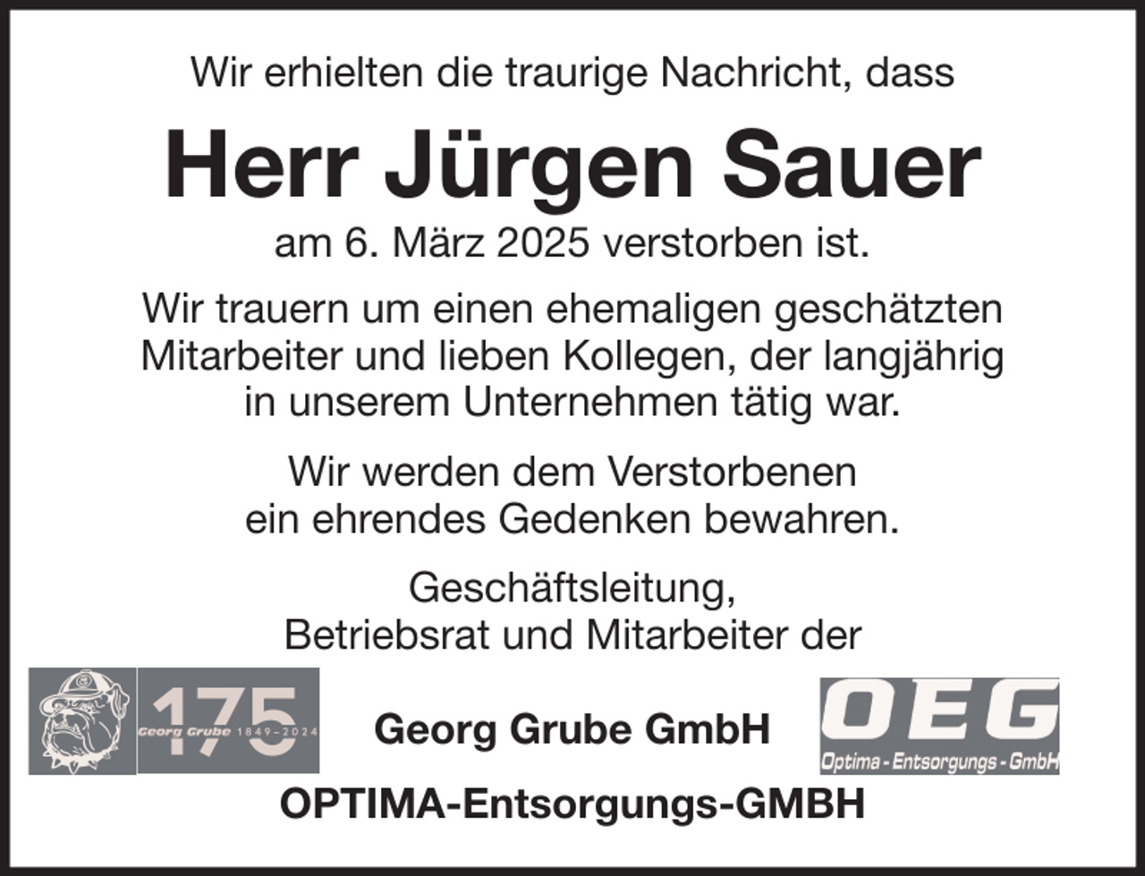 <p>Wir erhielten die traurige Nachricht, dass</p><p>Herr Jürgen Sauer<br />am 6. März 2025 verstorben ist.</p><p>Wir trauern um einen ehemaligen geschätzten<br />Mitarbeiter und lieben Kollegen, der langjährig<br />in unserem Unternehmen tätig war.<br />Wir werden dem Verstorbenen<br />ein ehrendes Gedenken bewahren.<br />Geschäftsleitung,<br />Betriebsrat und Mitarbeiter der<br />Georg Grube GmbH<br />OPTIMA-Entsorgungs-GMBH</p>