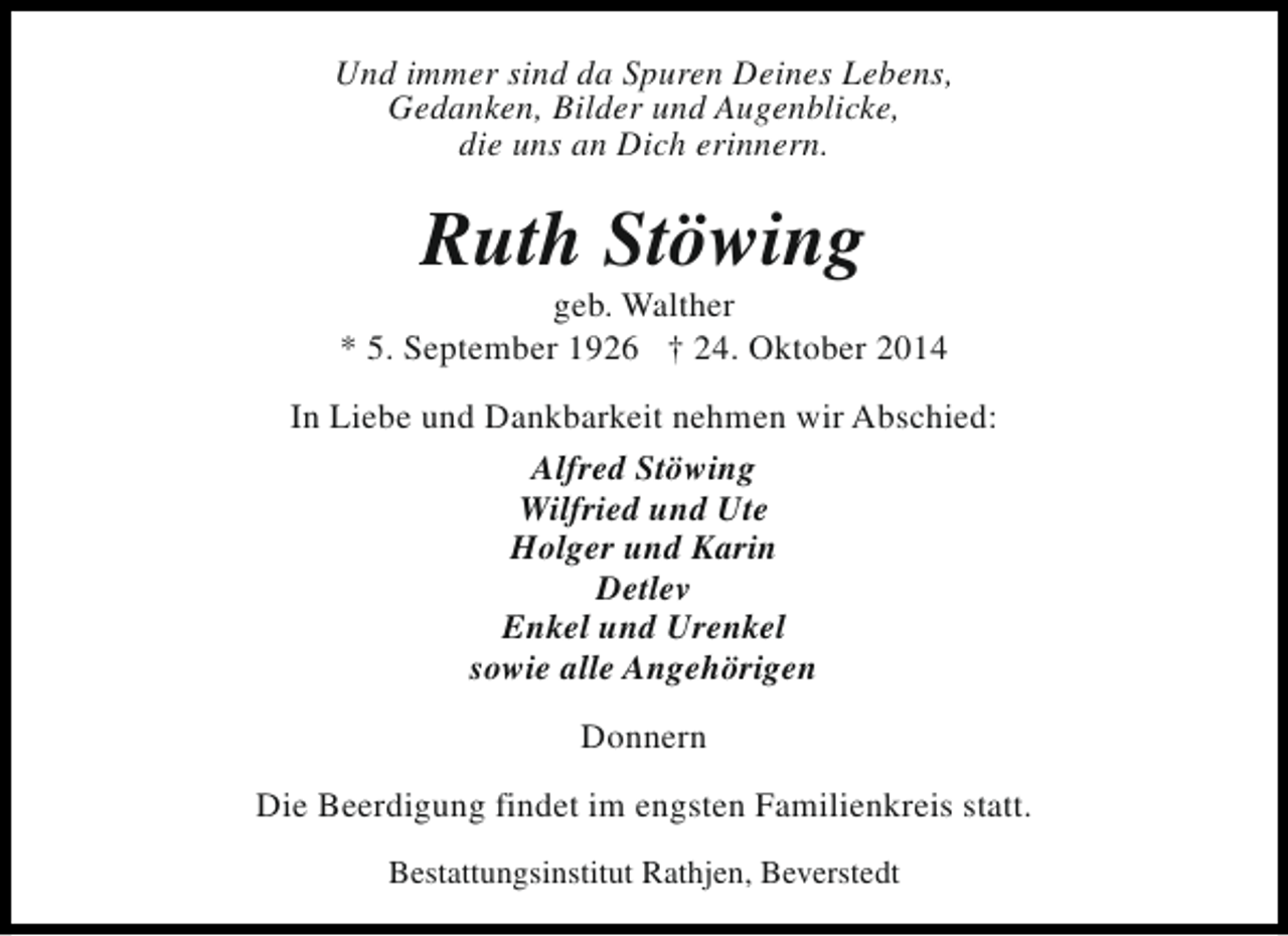 <p>Und immer sind da Spuren Deines Lebens,<br />Gedanken, Bilder und Augenblicke,<br />die uns an Dich erinnern.</p><p>Ruth Stöwing</p><p>geb. Walther<br />* 5. September 1926 † 24. Oktober 2014<br />In Liebe und Dankbarkeit nehmen wir Abschied:<br />Alfred Stöwing<br />Wilfried und Ute<br />Holger und Karin<br />Detlev<br />Enkel und Urenkel<br />sowie alle Angehörigen<br />Donnern<br />Die Beerdigung findet im engsten Familienkreis statt.<br />Bestattungsinstitut Rathjen, Beverstedt</p>